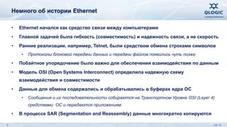 Немного об истории Ethernet 
• Ethernet начался как средство связи между компьютерами 
• Главной задачей была гибкость (совместимость) и надежность связи, а не скорость 
• Ранние реализации, например, Telnet, были средством обмена строками символов 
• Протоколы блоковой передачи данных и передачи файлов появились чуть позже 
• Побайтное упорядочение было важно для обеспечения взаимодействия по данным 
• Модель OSI (Open Systems Interconnect) определила надежную схему 
взаимодействия и совместимости 
• Данные для обмена содержались и обрабатывались в буферах ядра ОС 
• Сообщения и их последовательности собираются на Транспортном Уровне OSI (Layer 4) 
средствами ОС и передаются приложениям 
• В процессе SAR (Segmentation and Reassembly) данные многократно копируются 
6 July 14 
 