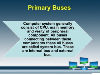 Primary Buses
Computer system generally
consist of CPU, main memory
and verity of peripheral
component. All buses
connecting between these
components these all buses
are called system bus. These
are internal bus and external
bus.
 