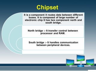 Chipset
It is a component it routes data between different
buses. It is composed of large number of
electronic chip It has two component north and
south bridge.
North bridge :- It transfer control between
processor and RAM.
South bridge :- It handles communication
between peripheral devices.
 