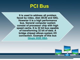 PCI Bus
It is used to address all problem
faced by video, disk (SCSI and IDE).
However it is a high performance
bus. General computer system
consist of processor chip with high
speed cache. It is 32 bit bus capable
of transforming 32 bit of data. A
bridge chipset allows system I/O
connection. Example of this bus
Qlogic 8GB HBA.
 