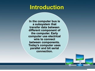 Introduction
In the computer bus is
a subsystem that
transfer data between
different component of
the computer. Early
computer use electrical
wire to connect
between components.
Today’s computer uses
parallel and bit serial
connection.
 