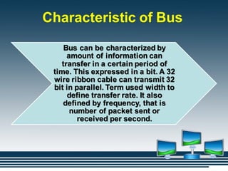 Characteristic of Bus
Bus can be characterized by
amount of information can
transfer in a certain period of
time. This expressed in a bit. A 32
wire ribbon cable can transmit 32
bit in parallel. Term used width to
define transfer rate. It also
defined by frequency, that is
number of packet sent or
received per second.
 