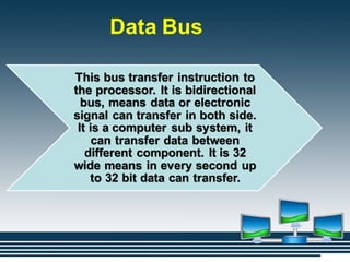 Data Bus
This bus transfer instruction to
the processor. It is bidirectional
bus, means data or electronic
signal can transfer in both side.
It is a computer sub system, it
can transfer data between
different component. It is 32
wide means in every second up
to 32 bit data can transfer.
 