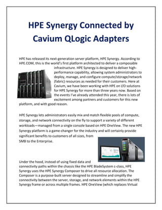 HPE Synergy Connected by
Cavium QLogic Adapters
HPE has released its next-generation server platform, HPE Synergy. According to
HPE.COM, this is the world’s first platform architected to deliver a composable
infrastructure. HPE Synergy is designed to deliver high-
performance capability, allowing system administrators to
deploy, manage, and configure compute/storage/network
(fabric) resources as needed for their customers. Here at
Cavium, we have been working with HPE on I/O solutions
for HPE Synergy for more than three years now. Based on
the events I’ve already attended this year, there is lots of
excitement among partners and customers for this new
platform, and with good reason.
HPE Synergy lets administrators easily mix and match flexible pools of compute,
storage, and network connectivity on the fly to support a variety of different
workloads—managed from a single console based on HPE OneView. The new HPE
Synergy platform is a game-changer for the industry and will certainly provide
significant benefits to customers of all sizes, from
SMB to the Enterprise.
Under the hood, instead of using fixed data and
connectivity paths within the chassis like the HPE BladeSystem c-class, HPE
Synergy uses the HPE Synergy Composer to drive all resource allocation. The
Composer is a purpose-built server designed to streamline and simplify the
connectivity between the server, storage, and network elements within the HPE
Synergy frame or across multiple frames. HPE OneView (which replaces Virtual
 