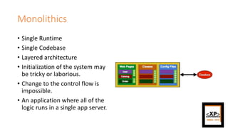 Monolithics
• Single Runtime
• Single Codebase
• Layered architecture
• Initialization of the system may
be tricky or laborious.
• Change to the control flow is
impossible.
• An application where all of the
logic runs in a single app server.
 