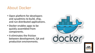 About Docker
• Open platform for developers
and sysadmins to build, ship,
and run distributed applications.
• Docker enables apps to be
quickly assembled from
components.
• It eliminates the friction
between development, QA and
production environments.
 
