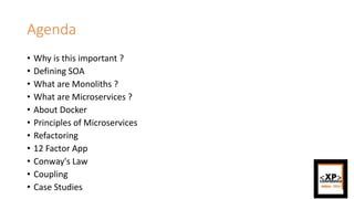 Agenda
• Why is this important ?
• Defining SOA
• What are Monoliths ?
• What are Microservices ?
• About Docker
• Principles of Microservices
• Refactoring
• 12 Factor App
• Conway's Law
• Coupling
• Case Studies
 