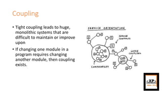 Coupling
• Tight coupling leads to huge,
monolithic systems that are
difficult to maintain or improve
upon
• If changing one module in a
program requires changing
another module, then coupling
exists.
 