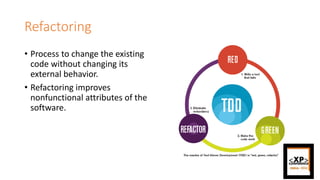 Refactoring
• Process to change the existing
code without changing its
external behavior.
• Refactoring improves
nonfunctional attributes of the
software.
 