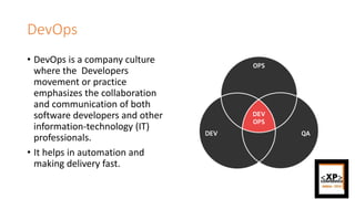 DevOps
• DevOps is a company culture
where the Developers
movement or practice
emphasizes the collaboration
and communication of both
software developers and other
information-technology (IT)
professionals.
• It helps in automation and
making delivery fast.
 