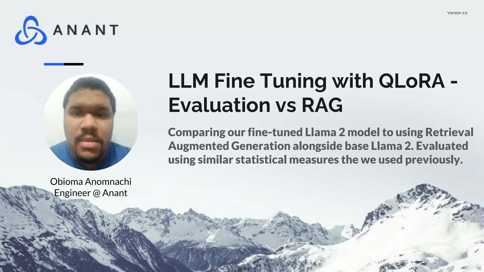 Version 1.0
LLM Fine Tuning with QLoRA -
Evaluation vs RAG
Comparing our fine-tuned Llama 2 model to using Retrieval
Augmented Generation alongside base Llama 2. Evaluated
using similar statistical measures the we used previously.
Obioma Anomnachi
Engineer @ Anant
 