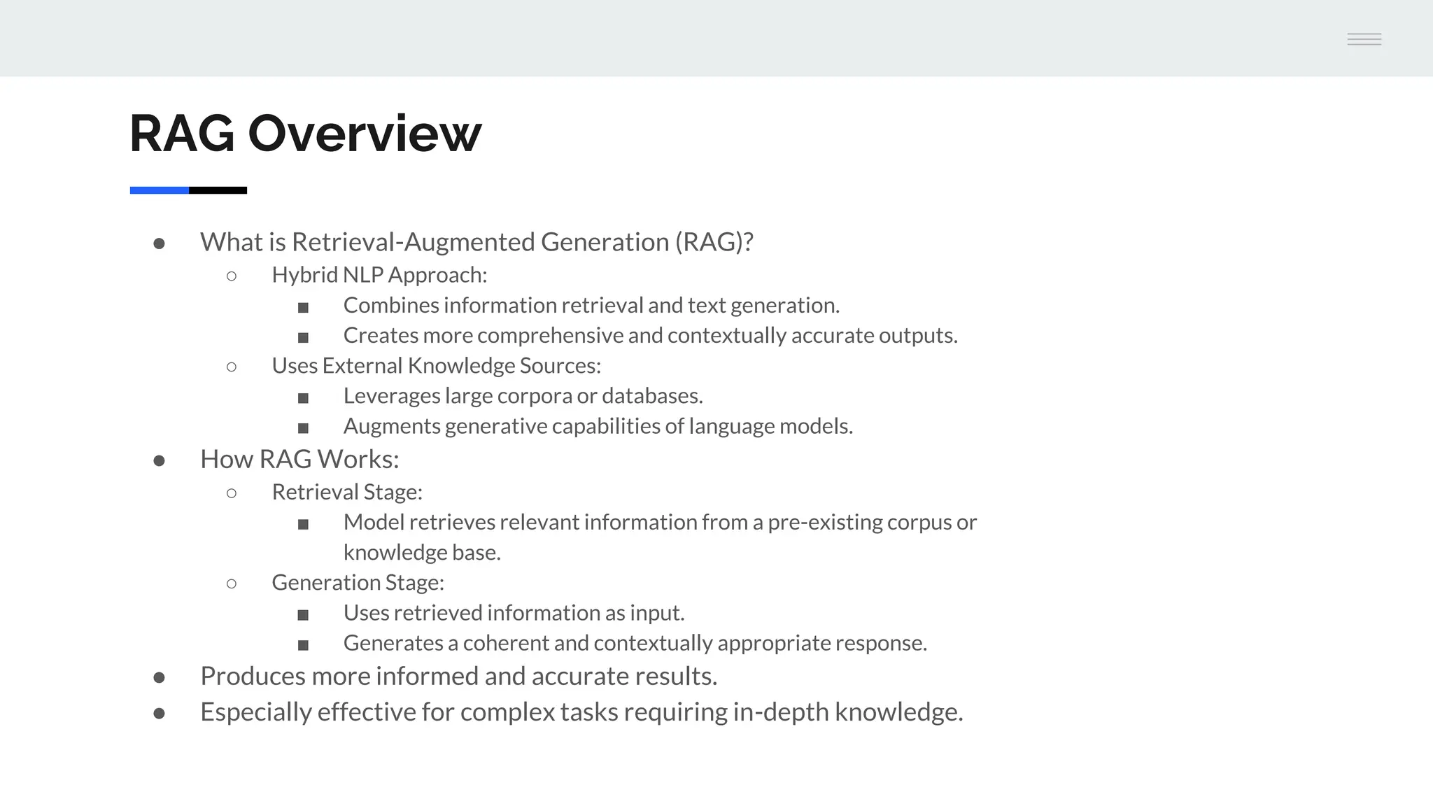 RAG Overview
● What is Retrieval-Augmented Generation (RAG)?
○ Hybrid NLP Approach:
■ Combines information retrieval and text generation.
■ Creates more comprehensive and contextually accurate outputs.
○ Uses External Knowledge Sources:
■ Leverages large corpora or databases.
■ Augments generative capabilities of language models.
● How RAG Works:
○ Retrieval Stage:
■ Model retrieves relevant information from a pre-existing corpus or
knowledge base.
○ Generation Stage:
■ Uses retrieved information as input.
■ Generates a coherent and contextually appropriate response.
● Produces more informed and accurate results.
● Especially effective for complex tasks requiring in-depth knowledge.
 