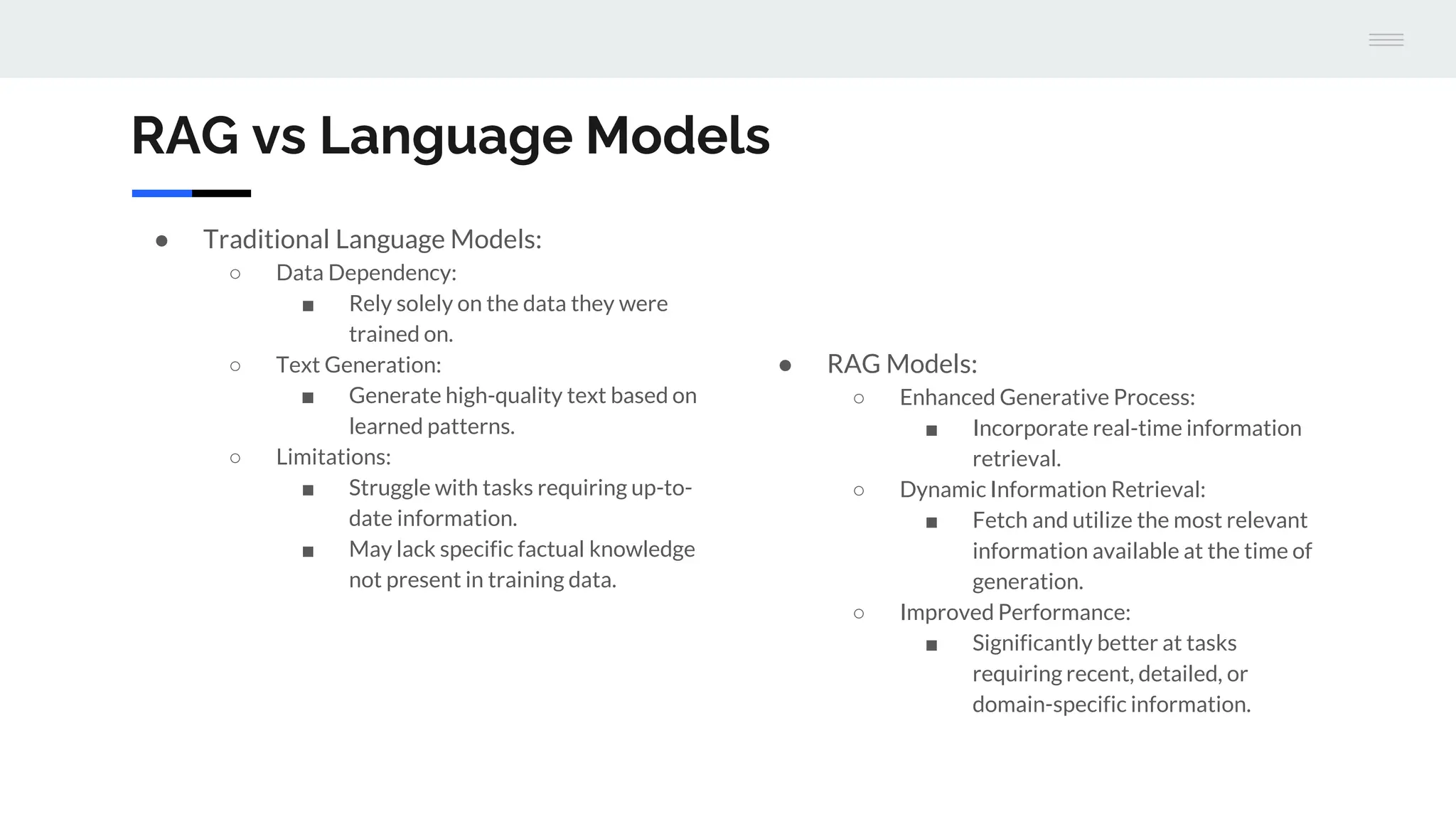 ● Traditional Language Models:
○ Data Dependency:
■ Rely solely on the data they were
trained on.
○ Text Generation:
■ Generate high-quality text based on
learned patterns.
○ Limitations:
■ Struggle with tasks requiring up-to-
date information.
■ May lack specific factual knowledge
not present in training data.
● RAG Models:
○ Enhanced Generative Process:
■ Incorporate real-time information
retrieval.
○ Dynamic Information Retrieval:
■ Fetch and utilize the most relevant
information available at the time of
generation.
○ Improved Performance:
■ Significantly better at tasks
requiring recent, detailed, or
domain-specific information.
RAG vs Language Models
 
