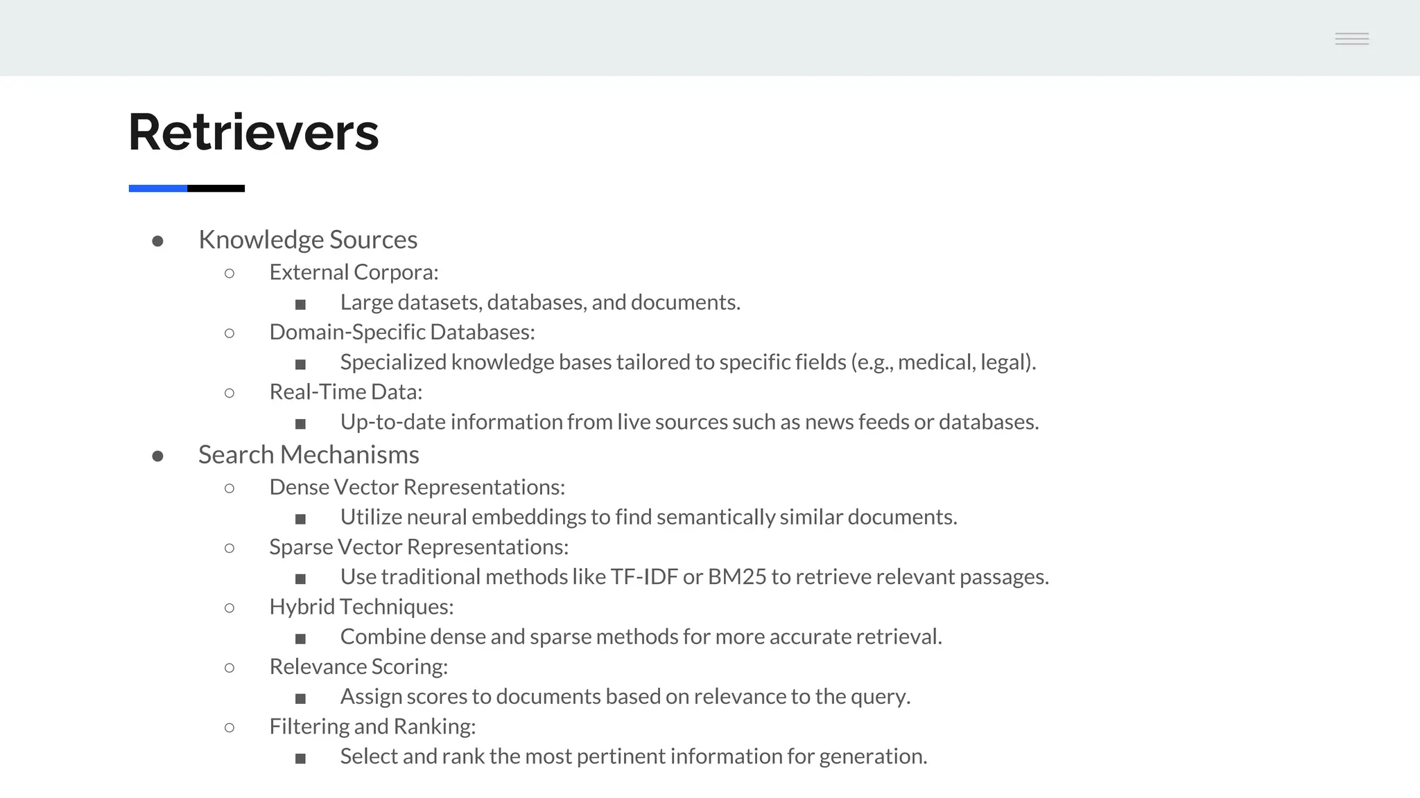 Retrievers
● Knowledge Sources
○ External Corpora:
■ Large datasets, databases, and documents.
○ Domain-Specific Databases:
■ Specialized knowledge bases tailored to specific fields (e.g., medical, legal).
○ Real-Time Data:
■ Up-to-date information from live sources such as news feeds or databases.
● Search Mechanisms
○ Dense Vector Representations:
■ Utilize neural embeddings to find semantically similar documents.
○ Sparse Vector Representations:
■ Use traditional methods like TF-IDF or BM25 to retrieve relevant passages.
○ Hybrid Techniques:
■ Combine dense and sparse methods for more accurate retrieval.
○ Relevance Scoring:
■ Assign scores to documents based on relevance to the query.
○ Filtering and Ranking:
■ Select and rank the most pertinent information for generation.
 