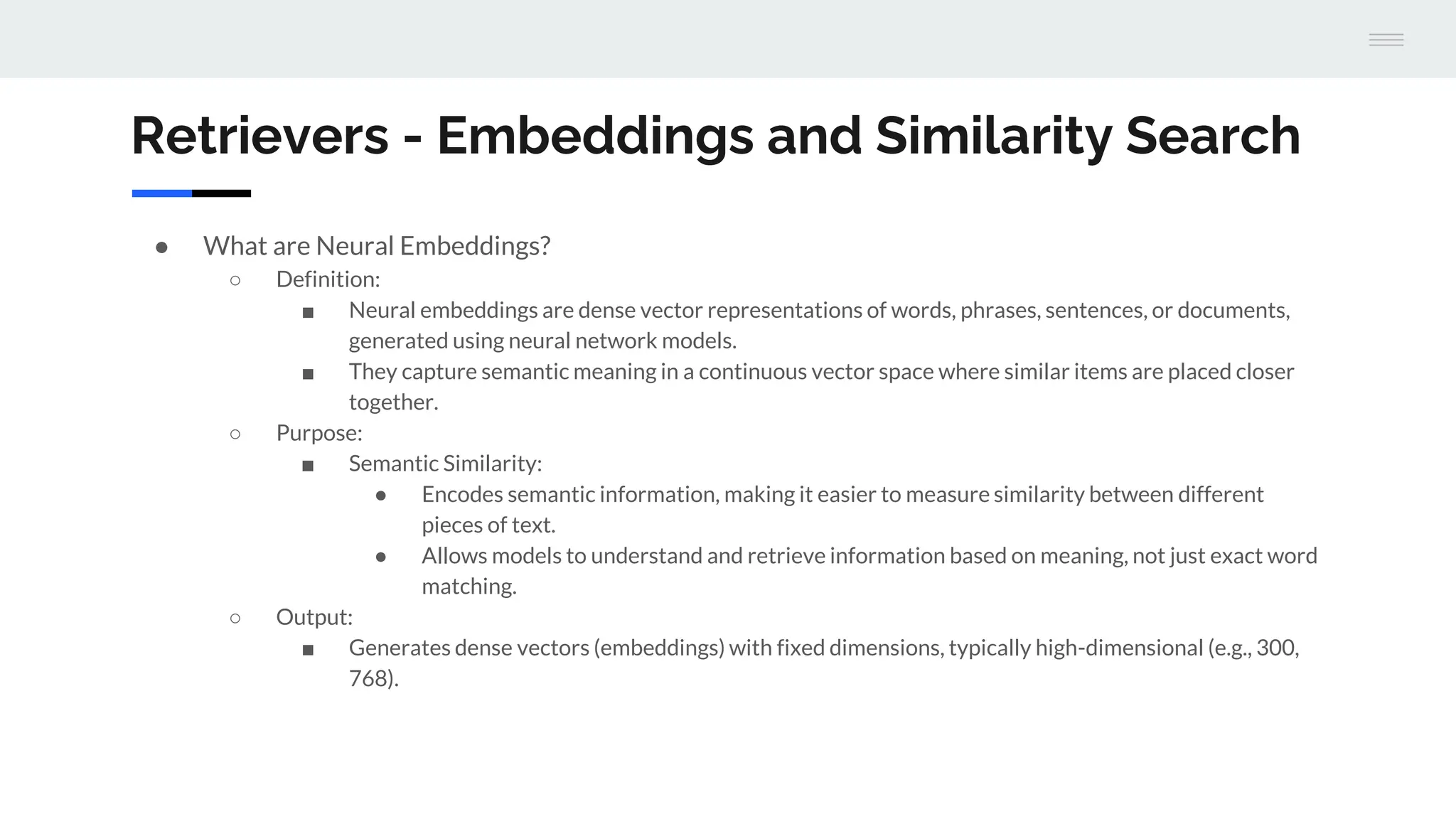 Retrievers - Embeddings and Similarity Search
● What are Neural Embeddings?
○ Definition:
■ Neural embeddings are dense vector representations of words, phrases, sentences, or documents,
generated using neural network models.
■ They capture semantic meaning in a continuous vector space where similar items are placed closer
together.
○ Purpose:
■ Semantic Similarity:
● Encodes semantic information, making it easier to measure similarity between different
pieces of text.
● Allows models to understand and retrieve information based on meaning, not just exact word
matching.
○ Output:
■ Generates dense vectors (embeddings) with fixed dimensions, typically high-dimensional (e.g., 300,
768).
 