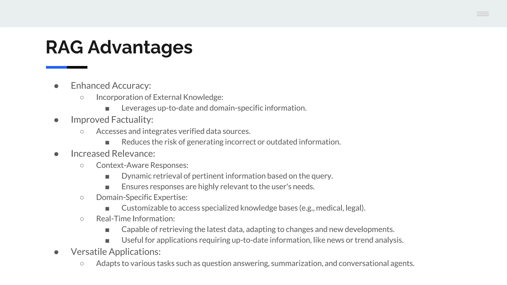 RAG Advantages
● Enhanced Accuracy:
○ Incorporation of External Knowledge:
■ Leverages up-to-date and domain-specific information.
● Improved Factuality:
○ Accesses and integrates verified data sources.
■ Reduces the risk of generating incorrect or outdated information.
● Increased Relevance:
○ Context-Aware Responses:
■ Dynamic retrieval of pertinent information based on the query.
■ Ensures responses are highly relevant to the user's needs.
○ Domain-Specific Expertise:
■ Customizable to access specialized knowledge bases (e.g., medical, legal).
○ Real-Time Information:
■ Capable of retrieving the latest data, adapting to changes and new developments.
■ Useful for applications requiring up-to-date information, like news or trend analysis.
● Versatile Applications:
○ Adapts to various tasks such as question answering, summarization, and conversational agents.
 