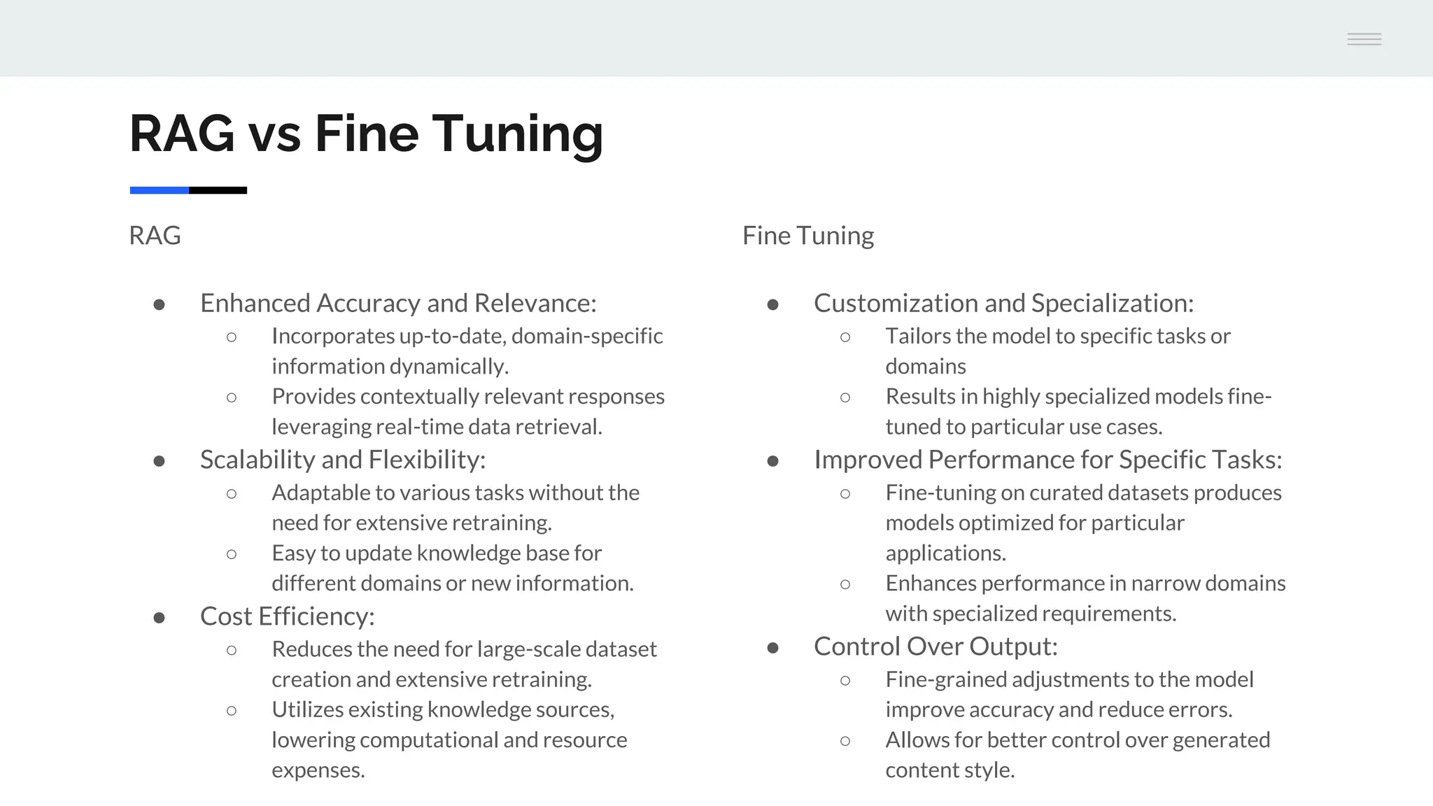 RAG
● Enhanced Accuracy and Relevance:
○ Incorporates up-to-date, domain-specific
information dynamically.
○ Provides contextually relevant responses
leveraging real-time data retrieval.
● Scalability and Flexibility:
○ Adaptable to various tasks without the
need for extensive retraining.
○ Easy to update knowledge base for
different domains or new information.
● Cost Efficiency:
○ Reduces the need for large-scale dataset
creation and extensive retraining.
○ Utilizes existing knowledge sources,
lowering computational and resource
expenses.
Fine Tuning
● Customization and Specialization:
○ Tailors the model to specific tasks or
domains
○ Results in highly specialized models fine-
tuned to particular use cases.
● Improved Performance for Specific Tasks:
○ Fine-tuning on curated datasets produces
models optimized for particular
applications.
○ Enhances performance in narrow domains
with specialized requirements.
● Control Over Output:
○ Fine-grained adjustments to the model
improve accuracy and reduce errors.
○ Allows for better control over generated
content style.
RAG vs Fine Tuning
 