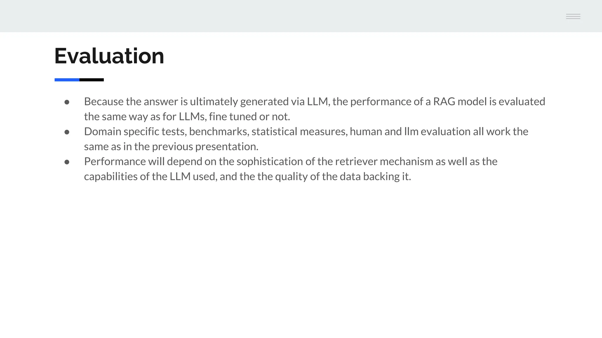 Evaluation
● Because the answer is ultimately generated via LLM, the performance of a RAG model is evaluated
the same way as for LLMs, fine tuned or not.
● Domain specific tests, benchmarks, statistical measures, human and llm evaluation all work the
same as in the previous presentation.
● Performance will depend on the sophistication of the retriever mechanism as well as the
capabilities of the LLM used, and the the quality of the data backing it.
 