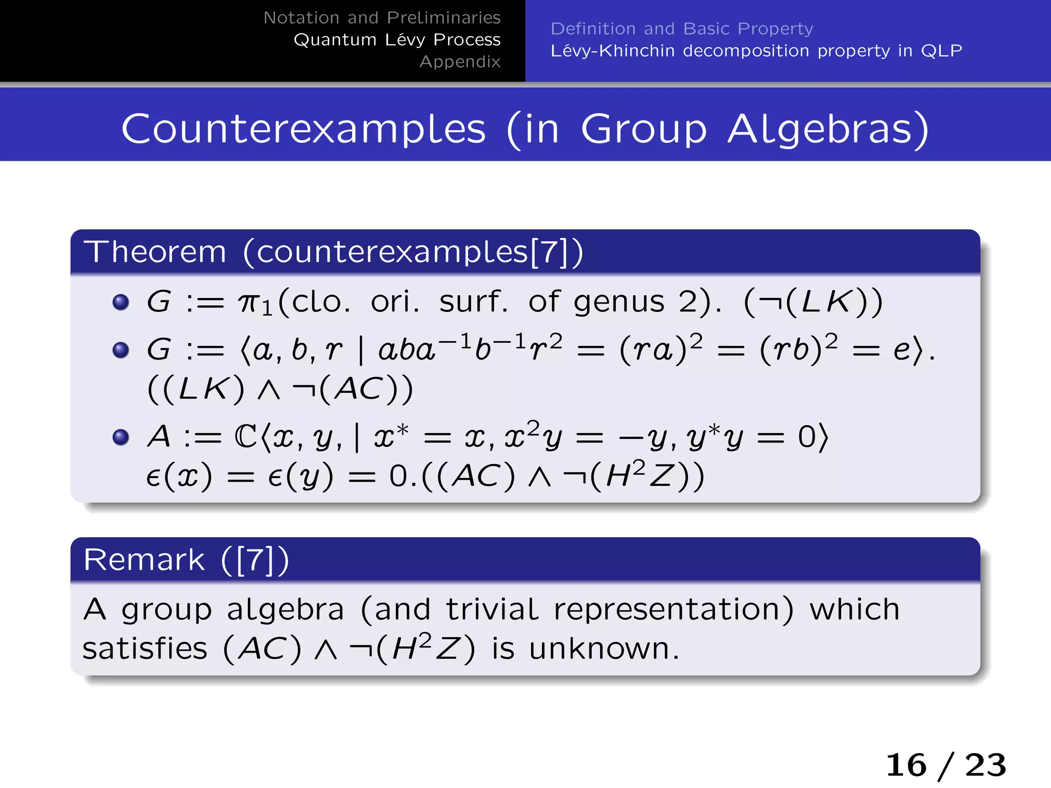 Notation and Preliminaries
Quantum Lévy Process
Appendix
Deﬁnition and Basic Property
Lévy-Khinchin decomposition property in QLP
Counterexamples (in Group Algebras)
Theorem (counterexamples[7])
G := ı1(clo. ori. surf. of genus 2). (:(LK))
G := ha; b; r j aba`1b`1r2 = (ra)2 = (rb)2 = ei.
((LK) ^ :(AC))
A := Chx; y; j x˜ = x; x2y = `y; y˜y = 0i
›(x) = ›(y) = 0.((AC) ^ :(H2Z))
Remark ([7])
A group algebra (and trivial representation) which
satisﬁes (AC) ^ :(H2Z) is unknown.
16 / 23
 