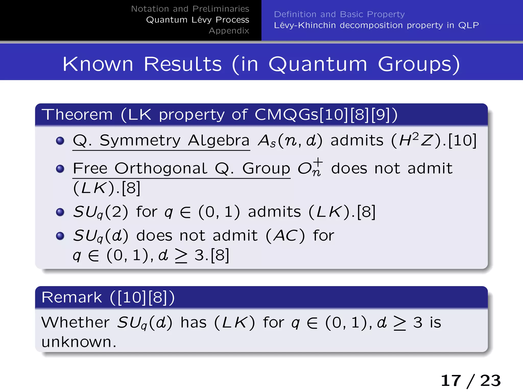 Notation and Preliminaries
Quantum Lévy Process
Appendix
Deﬁnition and Basic Property
Lévy-Khinchin decomposition property in QLP
Known Results (in Quantum Groups)
Theorem (LK property of CMQGs[10][8][9])
Q. Symmetry Algebra As(n; d) admits (H2Z).[10]
Free Orthogonal Q. Group O
+
n does not admit
(LK).[8]
SUq(2) for q 2 (0; 1) admits (LK).[8]
SUq(d) does not admit (AC) for
q 2 (0; 1); d – 3.[8]
Remark ([10][8])
Whether SUq(d) has (LK) for q 2 (0; 1); d – 3 is
unknown.
17 / 23
 