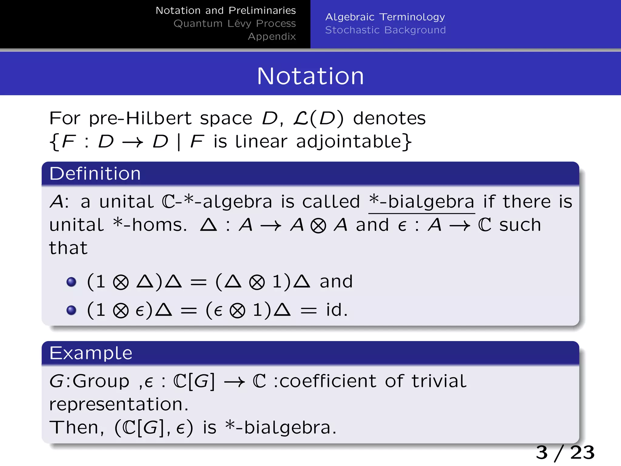 Notation and Preliminaries
Quantum Lévy Process
Appendix
Algebraic Terminology
Stochastic Background
Notation
For pre-Hilbert space D, L(D) denotes
fF : D ! D j F is linear adjointableg
Deﬁnition
A: a unital C-*-algebra is called *-bialgebra if there is
unital *-homs. ´ : A ! A ˙ A and › : A ! C such
that
(1 ˙ ´)´ = (´ ˙ 1)´ and
(1 ˙ ›)´ = (› ˙ 1)´ = id.
Example
G:Group ,› : C[G] ! C :coeﬃcient of trivial
representation.
Then, (C[G]; ›) is *-bialgebra.
3 / 23
 