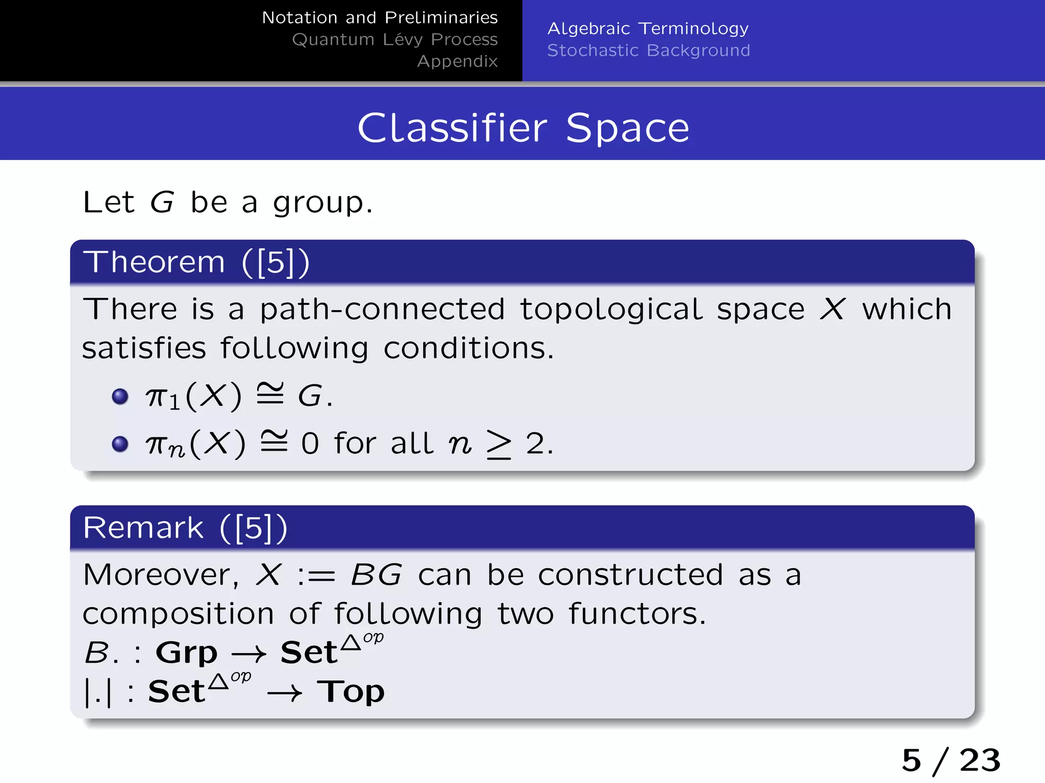 Notation and Preliminaries
Quantum Lévy Process
Appendix
Algebraic Terminology
Stochastic Background
Classiﬁer Space
Let G be a group.
Theorem ([5])
There is a path-connected topological space X which
satisﬁes following conditions.
ı1(X) ‰= G.
ın(X) ‰= 0 for all n – 2.
Remark ([5])
Moreover, X := BG can be constructed as a
composition of following two functors.
B: : Grp ! Set´op
j:j : Set´op
! Top
5 / 23
 