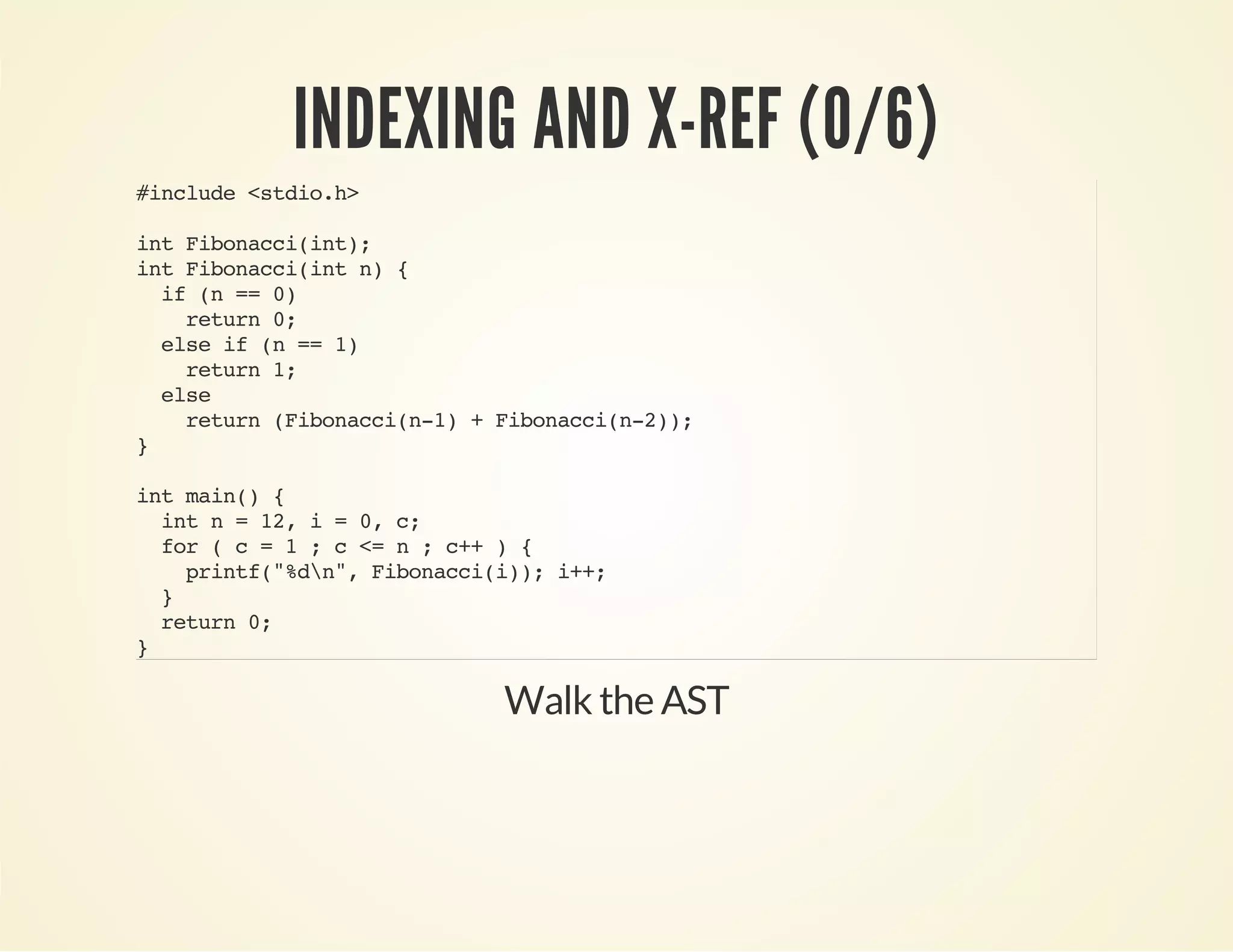INDEXING AND X-REF (0/6)
#include<stdio.h>
intFibonacci(int);
intFibonacci(intn){
if(n==0)
return0;
elseif(n==1)
return1;
else
return(Fibonacci(n-1)+Fibonacci(n-2));
}
intmain(){
intn=12,i=0,c;
for(c=1;c<=n;c++){
printf("%dn",Fibonacci(i));i++;
}
return0;
}
Walk the AST
 
