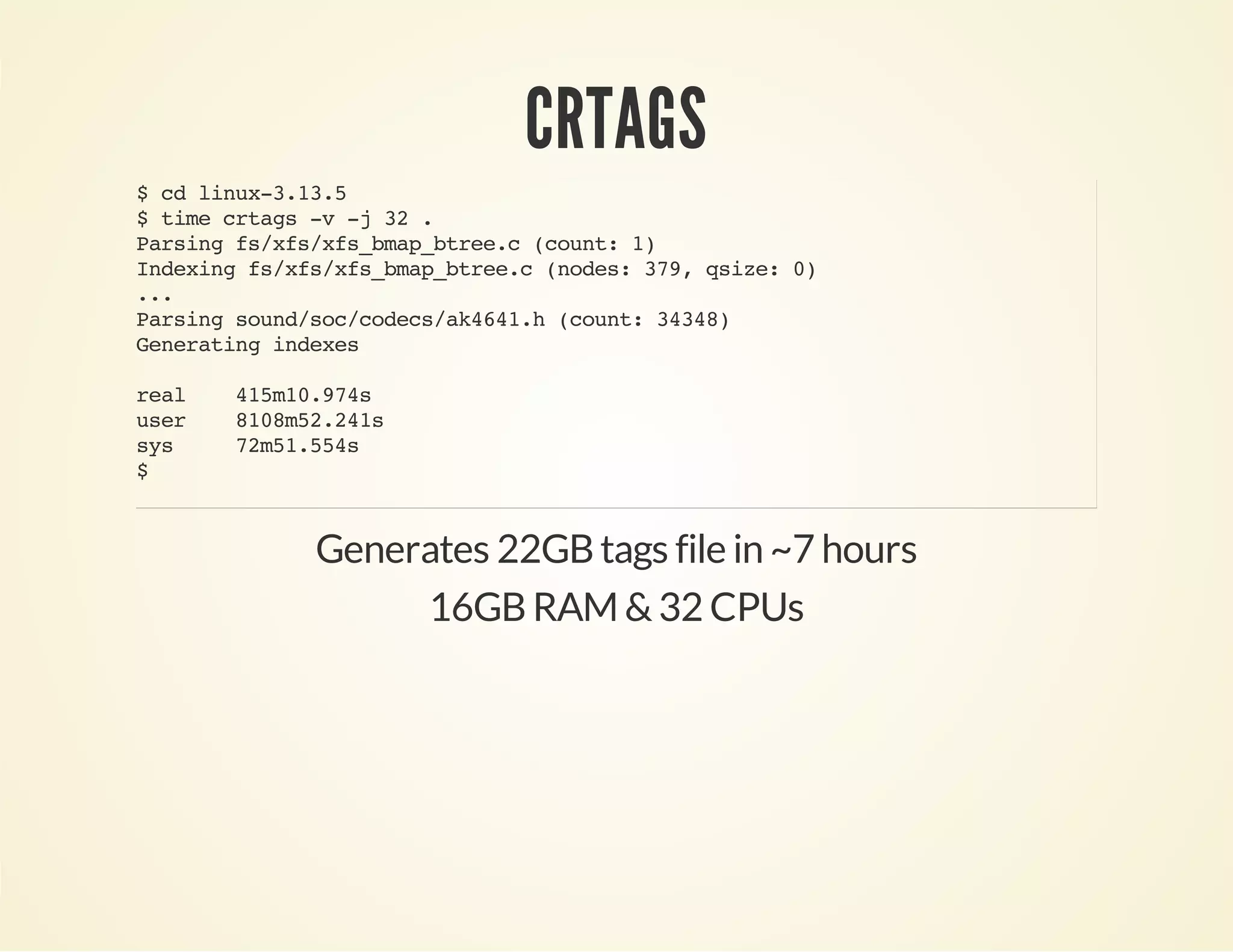 CRTAGS
$cdlinux-3.13.5
$timecrtags-v-j32.
Parsingfs/xfs/xfs_bmap_btree.c(count:1)
Indexingfs/xfs/xfs_bmap_btree.c(nodes:379,qsize:0)
...
Parsingsound/soc/codecs/ak4641.h(count:34348)
Generatingindexes
real 415m10.974s
user 8108m52.241s
sys 72m51.554s
$
Generates 22GBtags file in ~7 hours
16GBRAM &32 CPUs
 