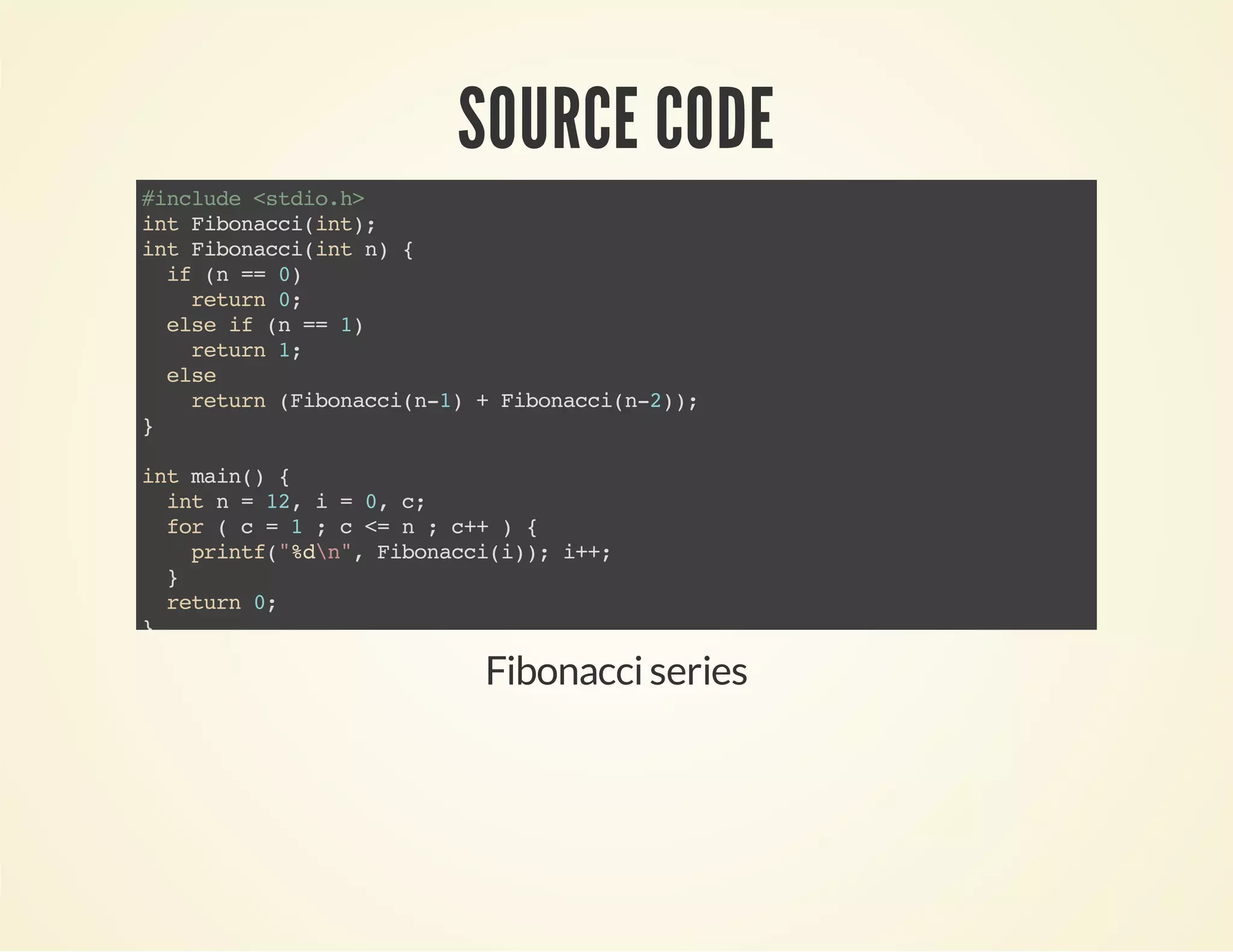 SOURCE CODE
#include<stdio.h>
intFibonacci(int);
intFibonacci(intn){
if(n==0)
return0;
elseif(n==1)
return1;
else
return(Fibonacci(n-1)+Fibonacci(n-2));
}
intmain(){
intn=12,i=0,c;
for(c=1;c<=n;c++){
printf("%dn",Fibonacci(i));i++;
}
return0;
}
Fibonacciseries
 