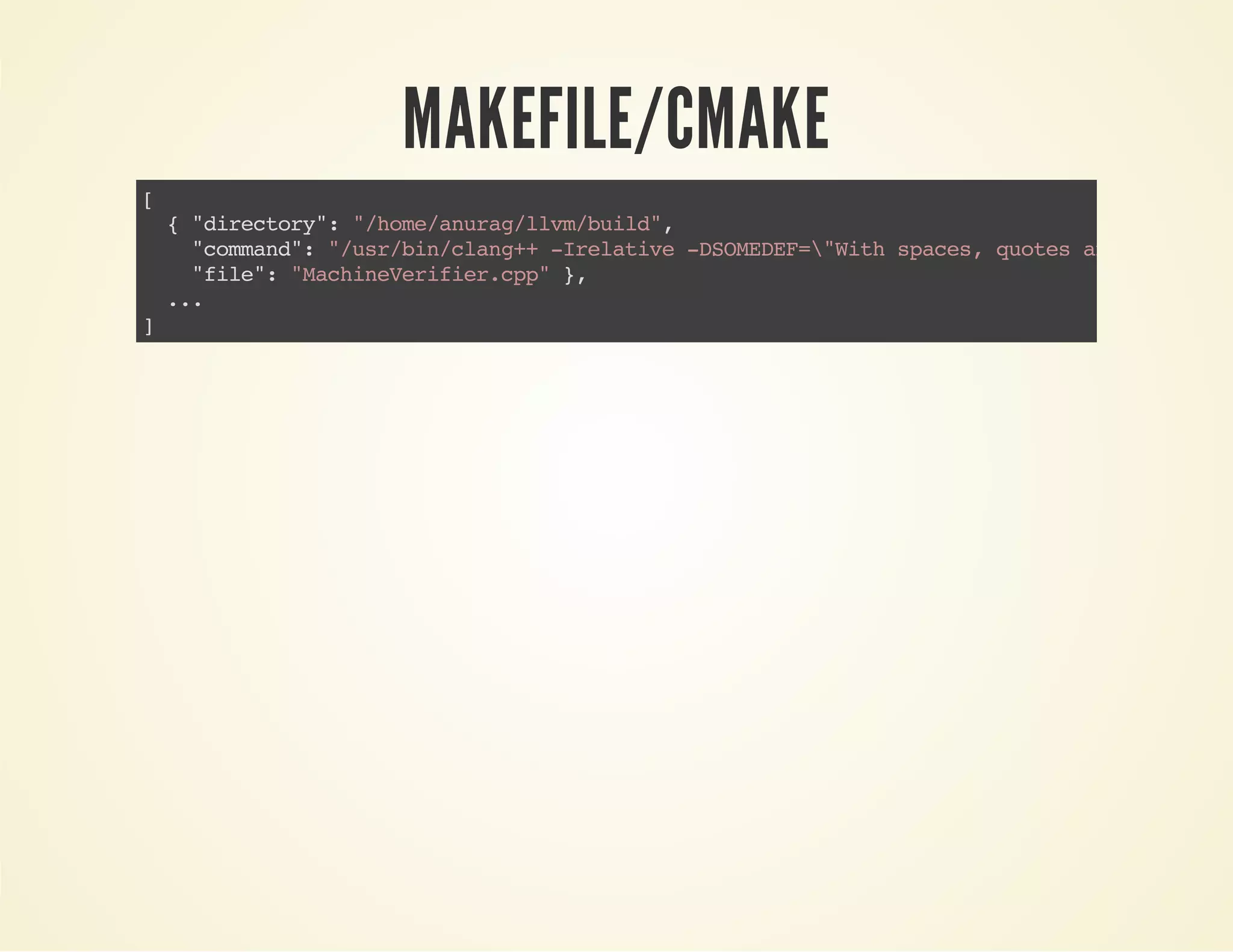 MAKEFILE/CMAKE
[
{"directory":"/home/anurag/llvm/build",
"command":"/usr/bin/clang++-Irelative-DSOMEDEF="Withspaces,quotesand-es."
"file":"MachineVerifier.cpp"},
...
]
 