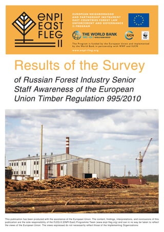Results of the Survey
of Russian Forest Industry Senior
Staff Awareness of the European
Union Timber Regulation 995/2010
This publication has been produced with the assistance of the European Union. The content, findings, interpretations, and conclusions of this
publication are the sole responsibility of the FLEG II (ENPI East) Programme Team (www.enpi-fleg.org) and can in no way be taken to reflect
the views of the European Union. The views expressed do not necessarily reflect those of the Implementing Organizations.
 