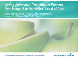 Caring Advocacy: Transition of Patients 
from Hospital to Home/Next Level of Care 
Lynn Eubanks, RN, BSN, Patient Care Coordinator SFO 
Margaret G. Williams, RN COCSD SFO 
San Francisco Kaiser Permanente – 2425 Geary Blvd., San Francisco, CA 94115 
 