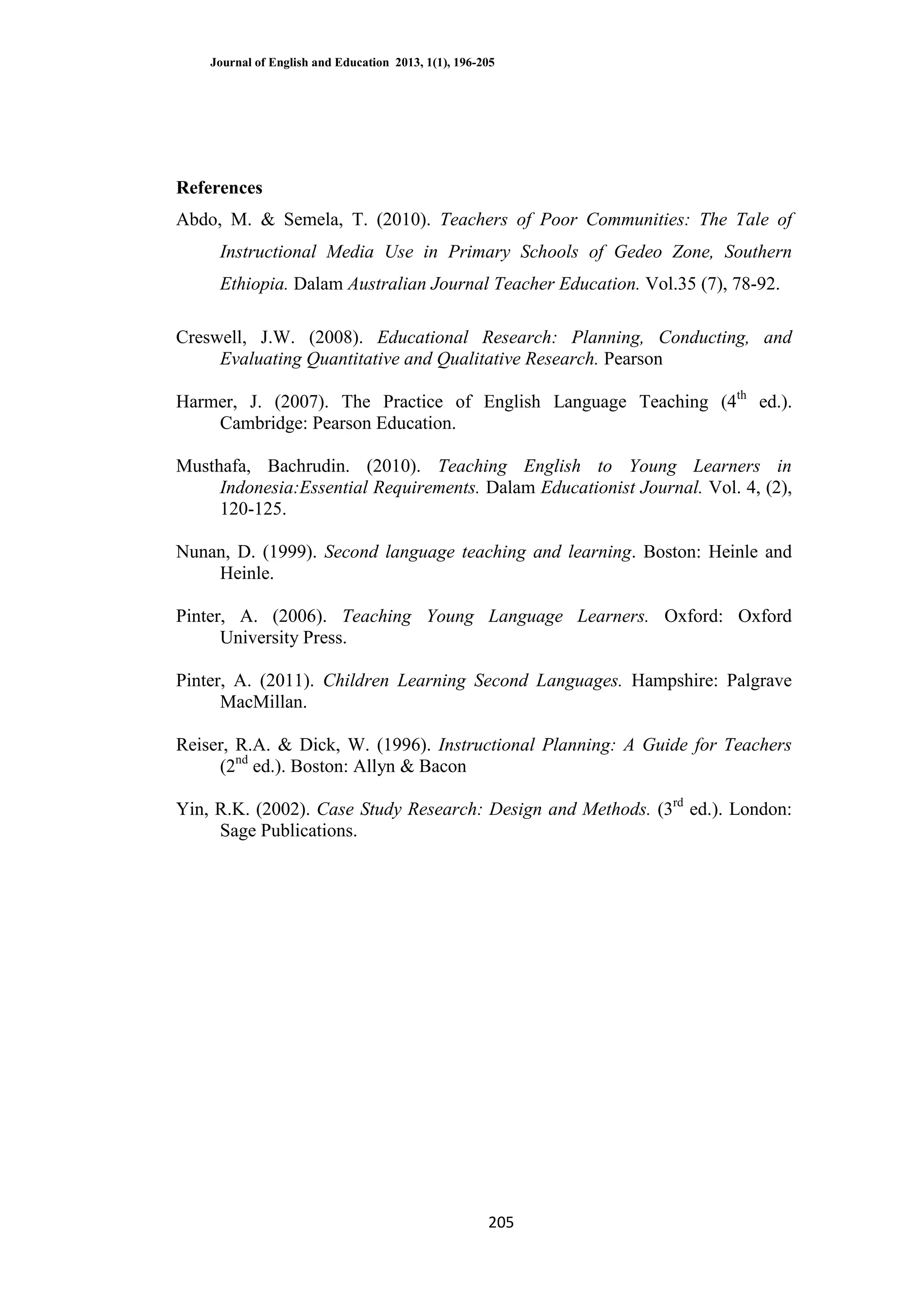 Journal of English and Education 2013, 1(1), 196-205
205
References
Abdo, M. & Semela, T. (2010). Teachers of Poor Communities: The Tale of
Instructional Media Use in Primary Schools of Gedeo Zone, Southern
Ethiopia. Dalam Australian Journal Teacher Education. Vol.35 (7), 78-92.
Creswell, J.W. (2008). Educational Research: Planning, Conducting, and
Evaluating Quantitative and Qualitative Research. Pearson
Harmer, J. (2007). The Practice of English Language Teaching (4th
ed.).
Cambridge: Pearson Education.
Musthafa, Bachrudin. (2010). Teaching English to Young Learners in
Indonesia:Essential Requirements. Dalam Educationist Journal. Vol. 4, (2),
120-125.
Nunan, D. (1999). Second language teaching and learning. Boston: Heinle and
Heinle.
Pinter, A. (2006). Teaching Young Language Learners. Oxford: Oxford
University Press.
Pinter, A. (2011). Children Learning Second Languages. Hampshire: Palgrave
MacMillan.
Reiser, R.A. & Dick, W. (1996). Instructional Planning: A Guide for Teachers
(2nd
ed.). Boston: Allyn & Bacon
Yin, R.K. (2002). Case Study Research: Design and Methods. (3rd
ed.). London:
Sage Publications.
 