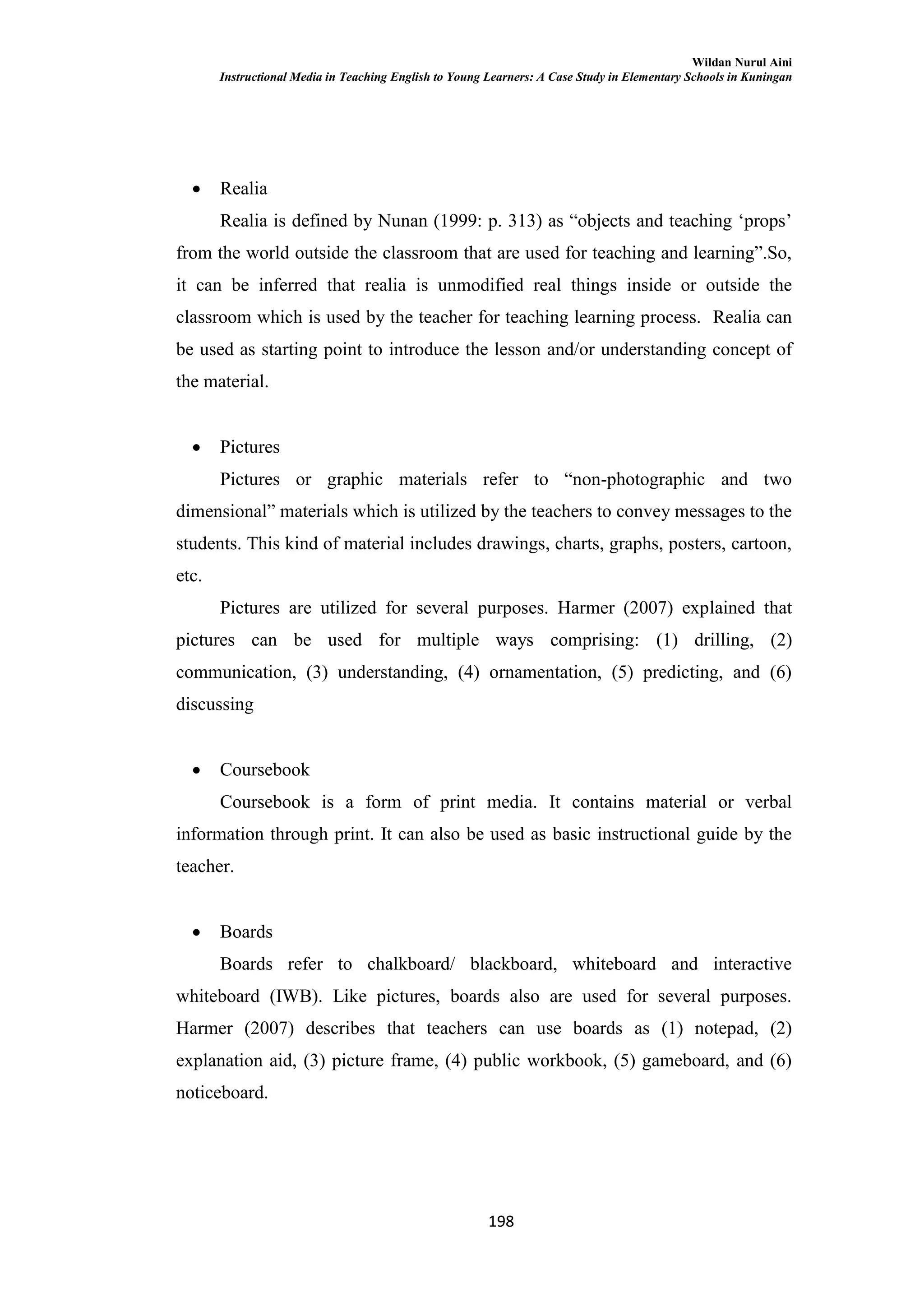 Wildan Nurul Aini
Instructional Media in Teaching English to Young Learners: A Case Study in Elementary Schools in Kuningan
198
 Realia
Realia is defined by Nunan (1999: p. 313) as ―objects and teaching ‗props‘
from the world outside the classroom that are used for teaching and learning‖.So,
it can be inferred that realia is unmodified real things inside or outside the
classroom which is used by the teacher for teaching learning process. Realia can
be used as starting point to introduce the lesson and/or understanding concept of
the material.
 Pictures
Pictures or graphic materials refer to ―non-photographic and two
dimensional‖ materials which is utilized by the teachers to convey messages to the
students. This kind of material includes drawings, charts, graphs, posters, cartoon,
etc.
Pictures are utilized for several purposes. Harmer (2007) explained that
pictures can be used for multiple ways comprising: (1) drilling, (2)
communication, (3) understanding, (4) ornamentation, (5) predicting, and (6)
discussing
 Coursebook
Coursebook is a form of print media. It contains material or verbal
information through print. It can also be used as basic instructional guide by the
teacher.
 Boards
Boards refer to chalkboard/ blackboard, whiteboard and interactive
whiteboard (IWB). Like pictures, boards also are used for several purposes.
Harmer (2007) describes that teachers can use boards as (1) notepad, (2)
explanation aid, (3) picture frame, (4) public workbook, (5) gameboard, and (6)
noticeboard.
 