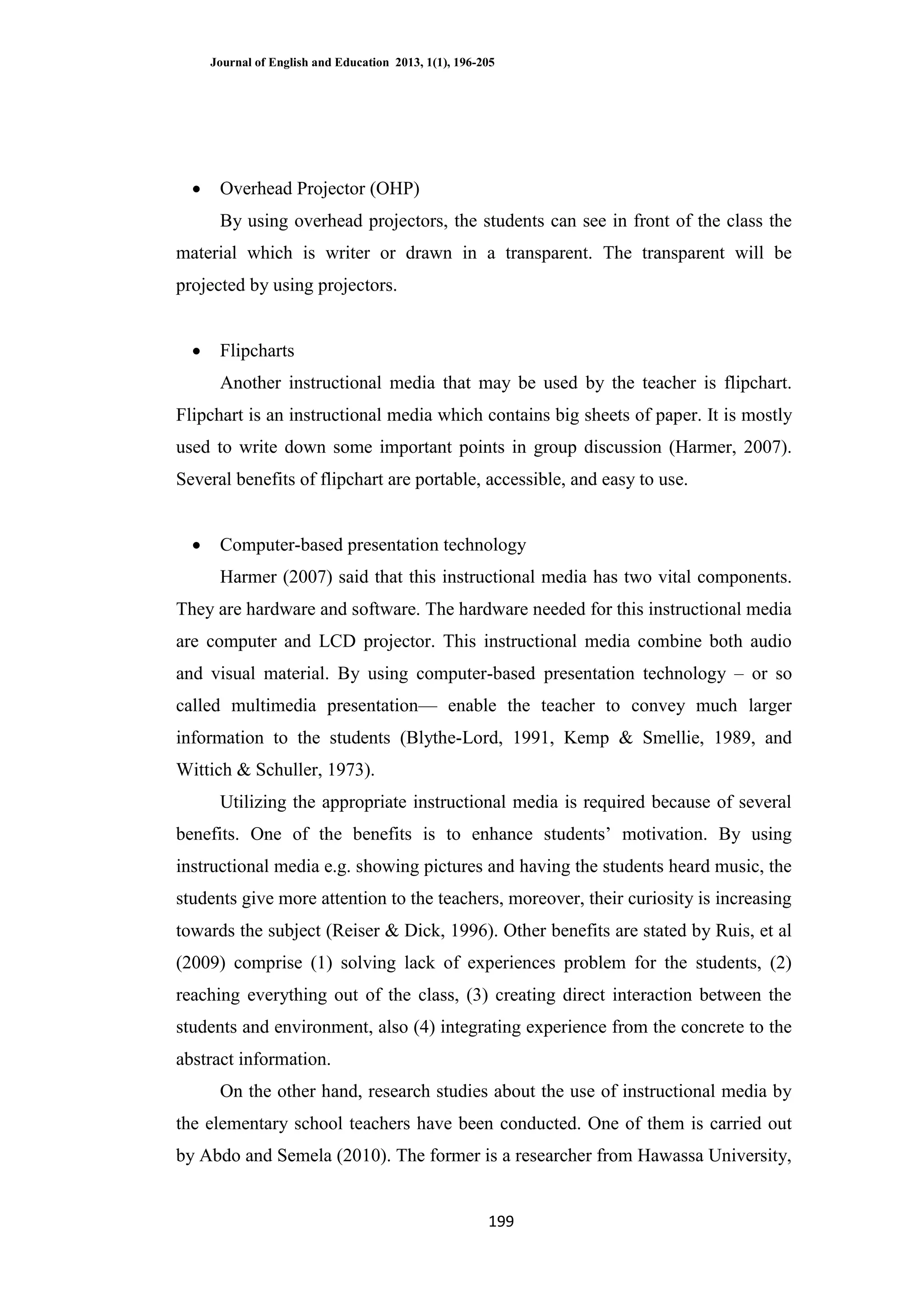 Journal of English and Education 2013, 1(1), 196-205
199
 Overhead Projector (OHP)
By using overhead projectors, the students can see in front of the class the
material which is writer or drawn in a transparent. The transparent will be
projected by using projectors.
 Flipcharts
Another instructional media that may be used by the teacher is flipchart.
Flipchart is an instructional media which contains big sheets of paper. It is mostly
used to write down some important points in group discussion (Harmer, 2007).
Several benefits of flipchart are portable, accessible, and easy to use.
 Computer-based presentation technology
Harmer (2007) said that this instructional media has two vital components.
They are hardware and software. The hardware needed for this instructional media
are computer and LCD projector. This instructional media combine both audio
and visual material. By using computer-based presentation technology – or so
called multimedia presentation— enable the teacher to convey much larger
information to the students (Blythe-Lord, 1991, Kemp & Smellie, 1989, and
Wittich & Schuller, 1973).
Utilizing the appropriate instructional media is required because of several
benefits. One of the benefits is to enhance students‘ motivation. By using
instructional media e.g. showing pictures and having the students heard music, the
students give more attention to the teachers, moreover, their curiosity is increasing
towards the subject (Reiser & Dick, 1996). Other benefits are stated by Ruis, et al
(2009) comprise (1) solving lack of experiences problem for the students, (2)
reaching everything out of the class, (3) creating direct interaction between the
students and environment, also (4) integrating experience from the concrete to the
abstract information.
On the other hand, research studies about the use of instructional media by
the elementary school teachers have been conducted. One of them is carried out
by Abdo and Semela (2010). The former is a researcher from Hawassa University,
 