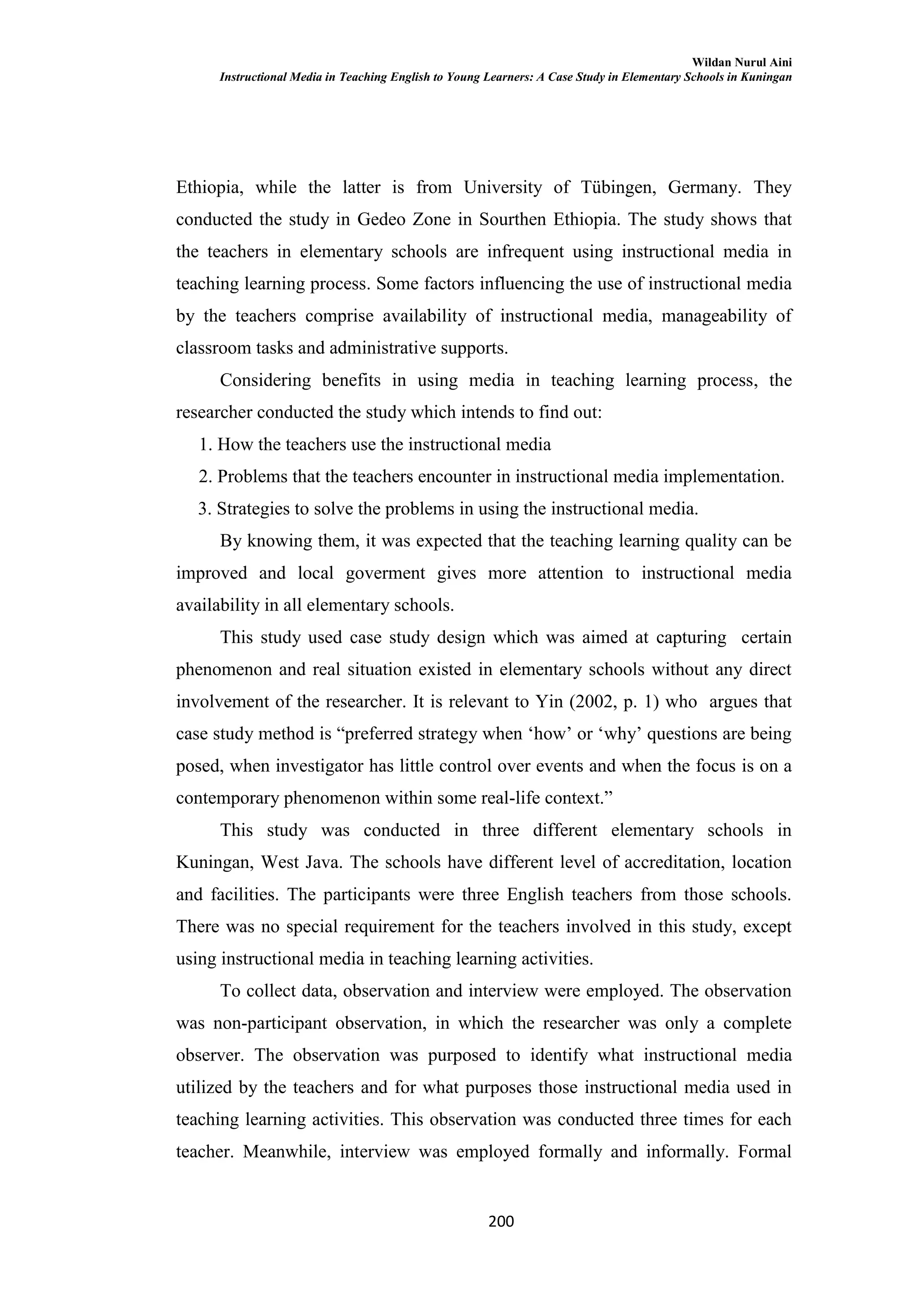 Wildan Nurul Aini
Instructional Media in Teaching English to Young Learners: A Case Study in Elementary Schools in Kuningan
200
Ethiopia, while the latter is from University of Tübingen, Germany. They
conducted the study in Gedeo Zone in Sourthen Ethiopia. The study shows that
the teachers in elementary schools are infrequent using instructional media in
teaching learning process. Some factors influencing the use of instructional media
by the teachers comprise availability of instructional media, manageability of
classroom tasks and administrative supports.
Considering benefits in using media in teaching learning process, the
researcher conducted the study which intends to find out:
1. How the teachers use the instructional media
2. Problems that the teachers encounter in instructional media implementation.
3. Strategies to solve the problems in using the instructional media.
By knowing them, it was expected that the teaching learning quality can be
improved and local goverment gives more attention to instructional media
availability in all elementary schools.
This study used case study design which was aimed at capturing certain
phenomenon and real situation existed in elementary schools without any direct
involvement of the researcher. It is relevant to Yin (2002, p. 1) who argues that
case study method is ―preferred strategy when ‗how‘ or ‗why‘ questions are being
posed, when investigator has little control over events and when the focus is on a
contemporary phenomenon within some real-life context.‖
This study was conducted in three different elementary schools in
Kuningan, West Java. The schools have different level of accreditation, location
and facilities. The participants were three English teachers from those schools.
There was no special requirement for the teachers involved in this study, except
using instructional media in teaching learning activities.
To collect data, observation and interview were employed. The observation
was non-participant observation, in which the researcher was only a complete
observer. The observation was purposed to identify what instructional media
utilized by the teachers and for what purposes those instructional media used in
teaching learning activities. This observation was conducted three times for each
teacher. Meanwhile, interview was employed formally and informally. Formal
 
