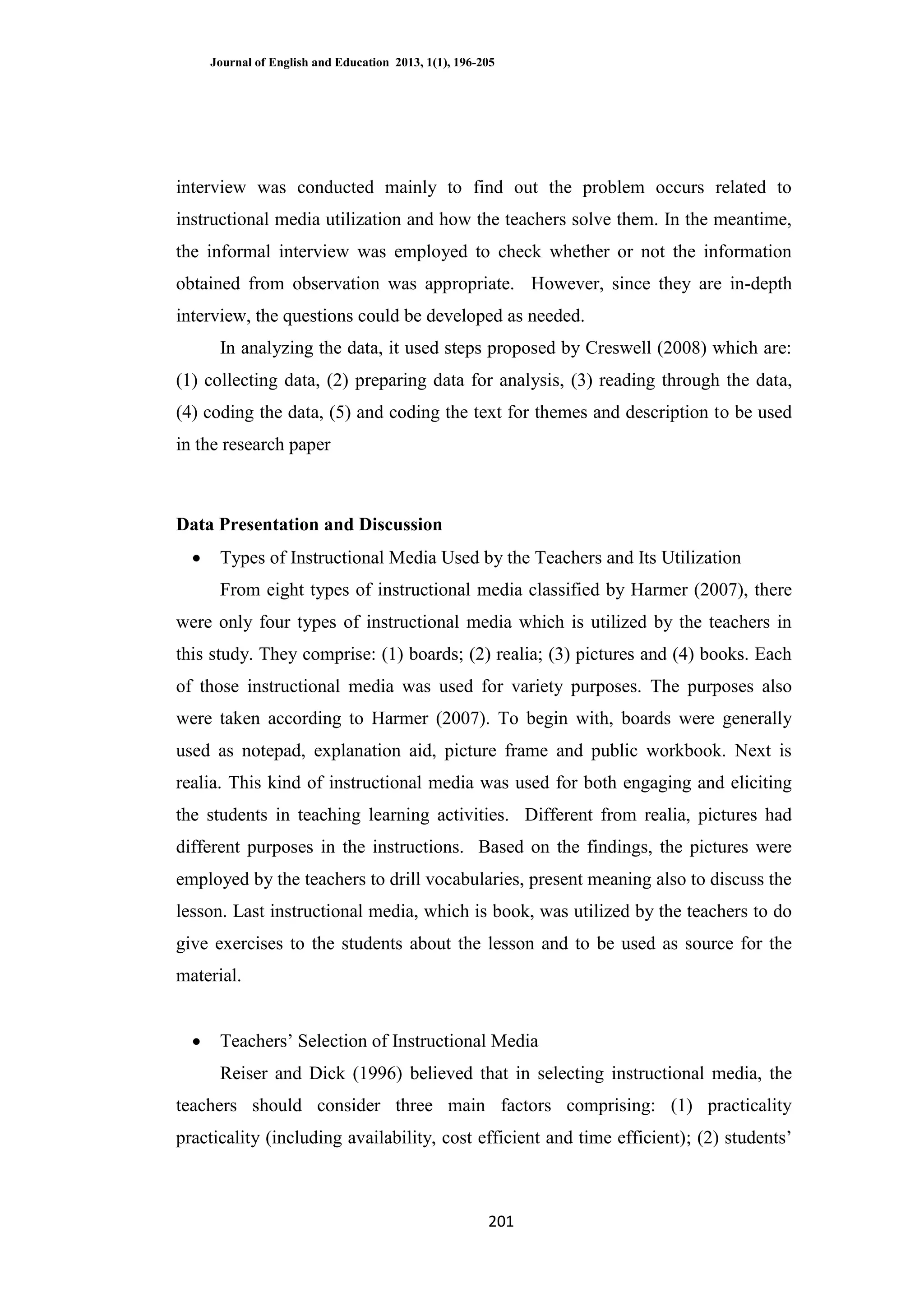 Journal of English and Education 2013, 1(1), 196-205
201
interview was conducted mainly to find out the problem occurs related to
instructional media utilization and how the teachers solve them. In the meantime,
the informal interview was employed to check whether or not the information
obtained from observation was appropriate. However, since they are in-depth
interview, the questions could be developed as needed.
In analyzing the data, it used steps proposed by Creswell (2008) which are:
(1) collecting data, (2) preparing data for analysis, (3) reading through the data,
(4) coding the data, (5) and coding the text for themes and description to be used
in the research paper
Data Presentation and Discussion
 Types of Instructional Media Used by the Teachers and Its Utilization
From eight types of instructional media classified by Harmer (2007), there
were only four types of instructional media which is utilized by the teachers in
this study. They comprise: (1) boards; (2) realia; (3) pictures and (4) books. Each
of those instructional media was used for variety purposes. The purposes also
were taken according to Harmer (2007). To begin with, boards were generally
used as notepad, explanation aid, picture frame and public workbook. Next is
realia. This kind of instructional media was used for both engaging and eliciting
the students in teaching learning activities. Different from realia, pictures had
different purposes in the instructions. Based on the findings, the pictures were
employed by the teachers to drill vocabularies, present meaning also to discuss the
lesson. Last instructional media, which is book, was utilized by the teachers to do
give exercises to the students about the lesson and to be used as source for the
material.
 Teachers‘ Selection of Instructional Media
Reiser and Dick (1996) believed that in selecting instructional media, the
teachers should consider three main factors comprising: (1) practicality
practicality (including availability, cost efficient and time efficient); (2) students‘
 