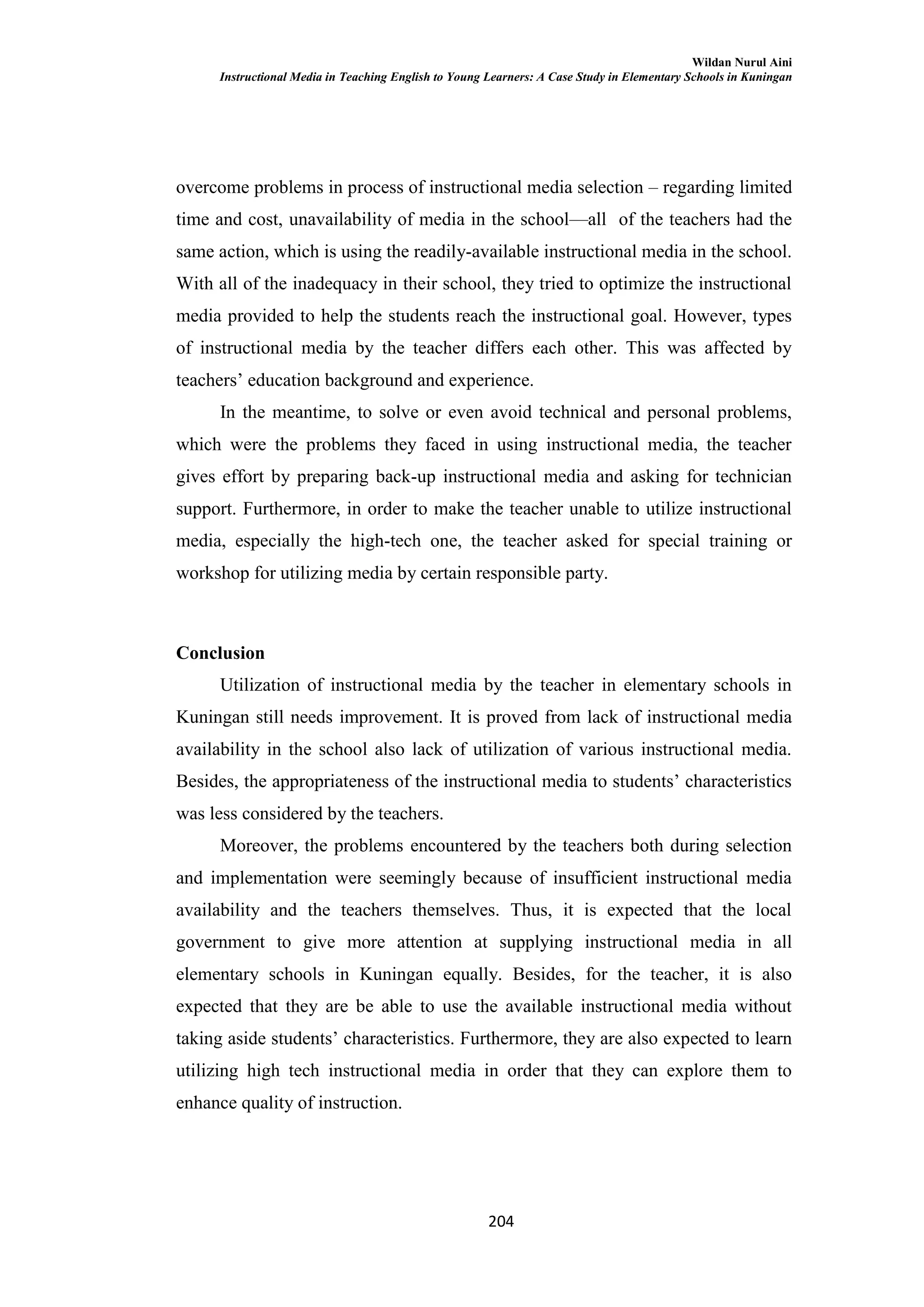 Wildan Nurul Aini
Instructional Media in Teaching English to Young Learners: A Case Study in Elementary Schools in Kuningan
204
overcome problems in process of instructional media selection – regarding limited
time and cost, unavailability of media in the school—all of the teachers had the
same action, which is using the readily-available instructional media in the school.
With all of the inadequacy in their school, they tried to optimize the instructional
media provided to help the students reach the instructional goal. However, types
of instructional media by the teacher differs each other. This was affected by
teachers‘ education background and experience.
In the meantime, to solve or even avoid technical and personal problems,
which were the problems they faced in using instructional media, the teacher
gives effort by preparing back-up instructional media and asking for technician
support. Furthermore, in order to make the teacher unable to utilize instructional
media, especially the high-tech one, the teacher asked for special training or
workshop for utilizing media by certain responsible party.
Conclusion
Utilization of instructional media by the teacher in elementary schools in
Kuningan still needs improvement. It is proved from lack of instructional media
availability in the school also lack of utilization of various instructional media.
Besides, the appropriateness of the instructional media to students‘ characteristics
was less considered by the teachers.
Moreover, the problems encountered by the teachers both during selection
and implementation were seemingly because of insufficient instructional media
availability and the teachers themselves. Thus, it is expected that the local
government to give more attention at supplying instructional media in all
elementary schools in Kuningan equally. Besides, for the teacher, it is also
expected that they are be able to use the available instructional media without
taking aside students‘ characteristics. Furthermore, they are also expected to learn
utilizing high tech instructional media in order that they can explore them to
enhance quality of instruction.
 