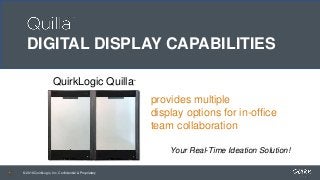 © 2018 QuirkLogic, Inc. Confidential & Proprietary© 2018 QuirkLogic, Inc. Confidential & Proprietary
QuirkLogic Quilla
Your Real-Time Ideation Solution!
© 2018 QuirkLogic, Inc. Confidential & Proprietary
provides multiple
display options for in-office
team collaboration
™
DIGITAL DISPLAY CAPABILITIES
 