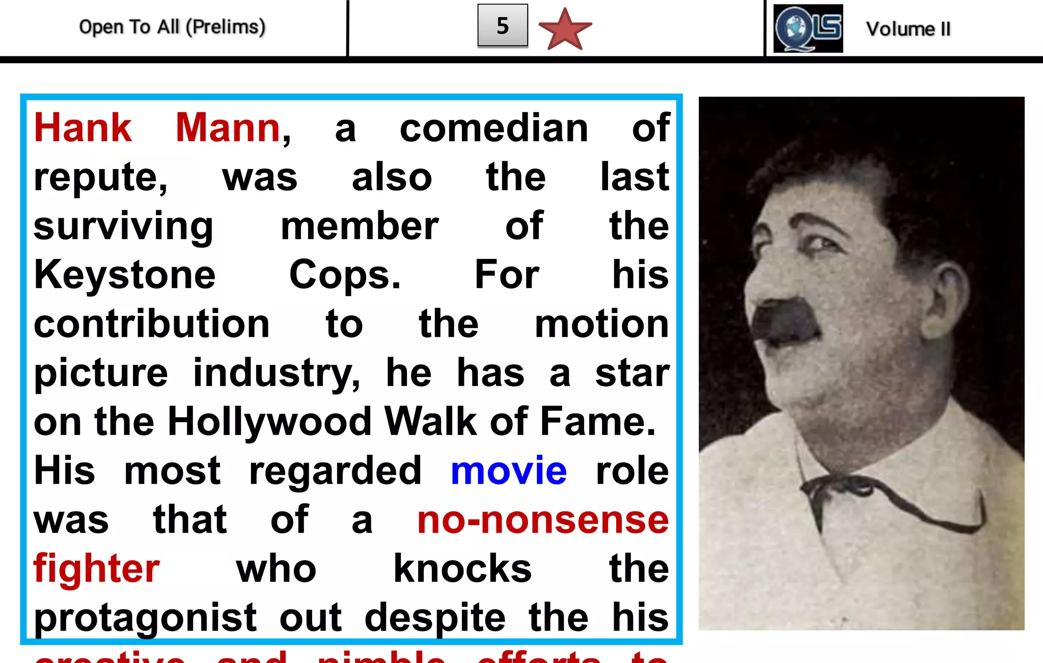 5
Hank Mann, a comedian of
repute, was also the last
surviving member of the
Keystone Cops. For his
contribution to the motion
picture industry, he has a star
on the Hollywood Walk of Fame.
His most regarded movie role
was that of a no-nonsense
fighter who knocks the
protagonist out despite the his
 