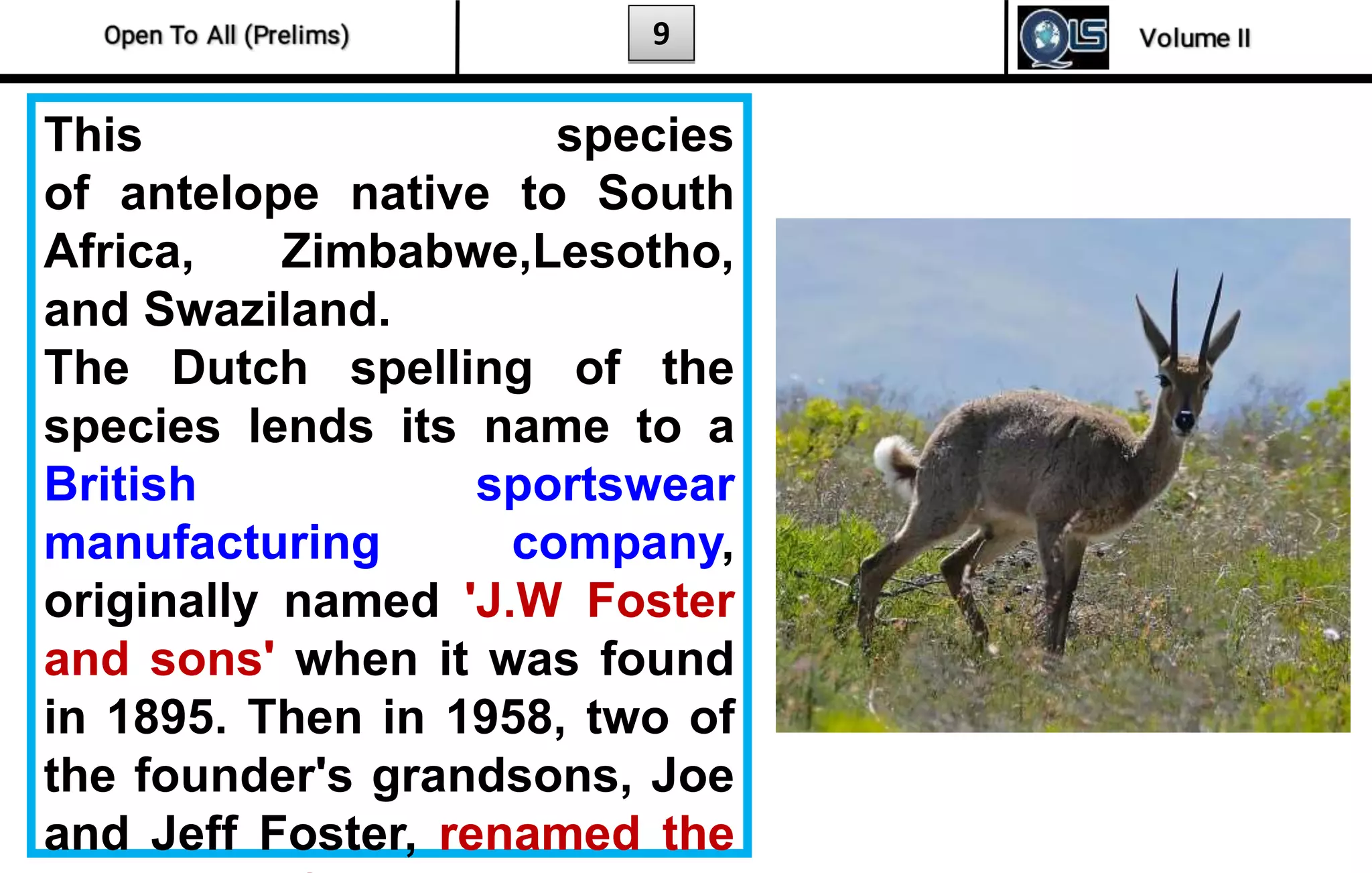 9
This species
of antelope native to South
Africa, Zimbabwe,Lesotho,
and Swaziland.
The Dutch spelling of the
species lends its name to a
British sportswear
manufacturing company,
originally named 'J.W Foster
and sons' when it was found
in 1895. Then in 1958, two of
the founder's grandsons, Joe
and Jeff Foster, renamed the
 