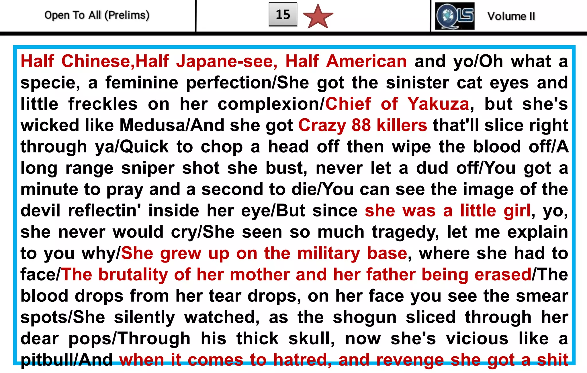 15
Half Chinese,Half Japane-see, Half American and yo/Oh what a
specie, a feminine perfection/She got the sinister cat eyes and
little freckles on her complexion/Chief of Yakuza, but she's
wicked like Medusa/And she got Crazy 88 killers that'll slice right
through ya/Quick to chop a head off then wipe the blood off/A
long range sniper shot she bust, never let a dud off/You got a
minute to pray and a second to die/You can see the image of the
devil reflectin' inside her eye/But since she was a little girl, yo,
she never would cry/She seen so much tragedy, let me explain
to you why/She grew up on the military base, where she had to
face/The brutality of her mother and her father being erased/The
blood drops from her tear drops, on her face you see the smear
spots/She silently watched, as the shogun sliced through her
dear pops/Through his thick skull, now she's vicious like a
pitbull/And when it comes to hatred, and revenge she got a shit
 