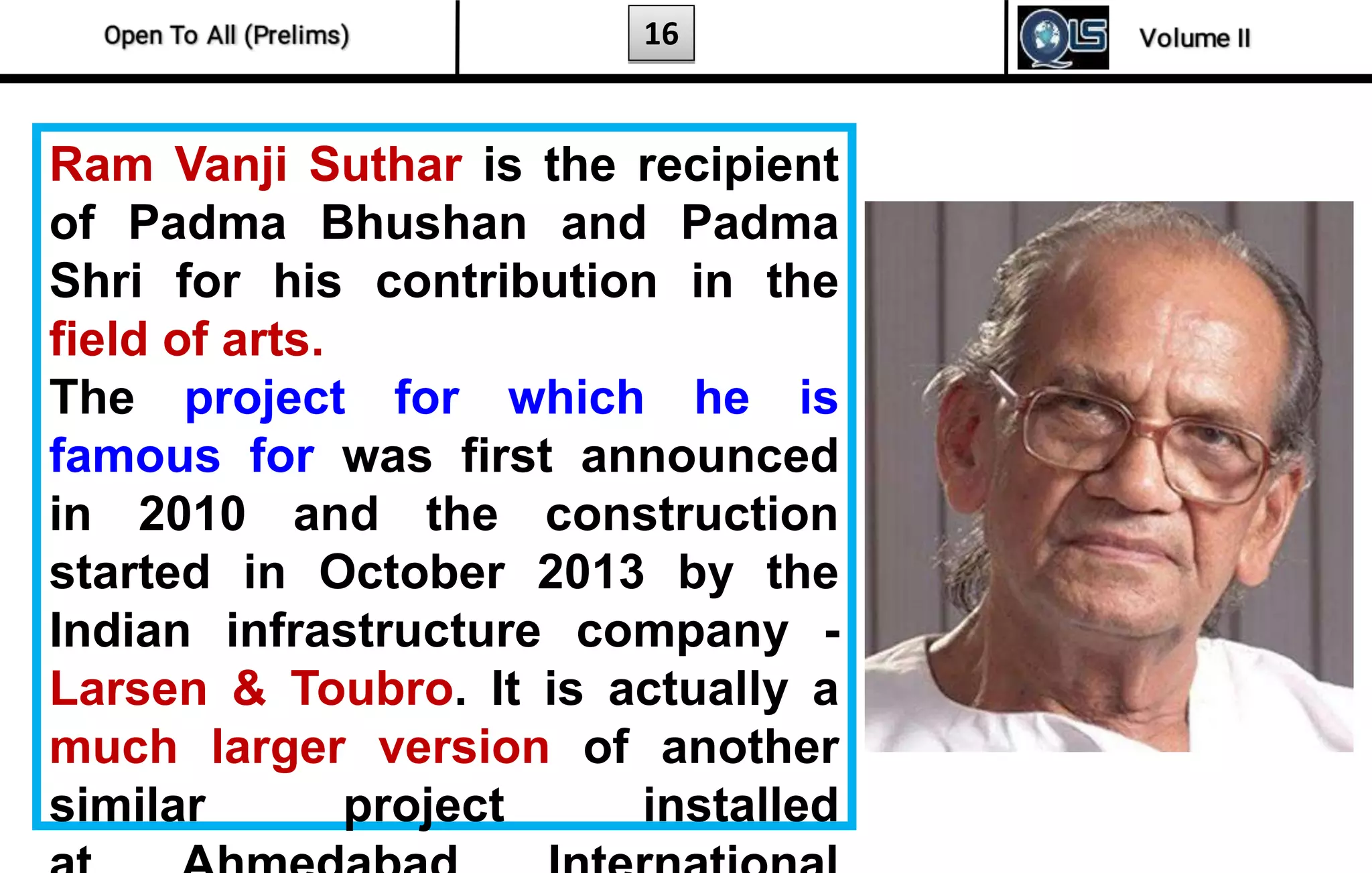 16
Ram Vanji Suthar is the recipient
of Padma Bhushan and Padma
Shri for his contribution in the
field of arts.
The project for which he is
famous for was first announced
in 2010 and the construction
started in October 2013 by the
Indian infrastructure company -
Larsen & Toubro. It is actually a
much larger version of another
similar project installed
 