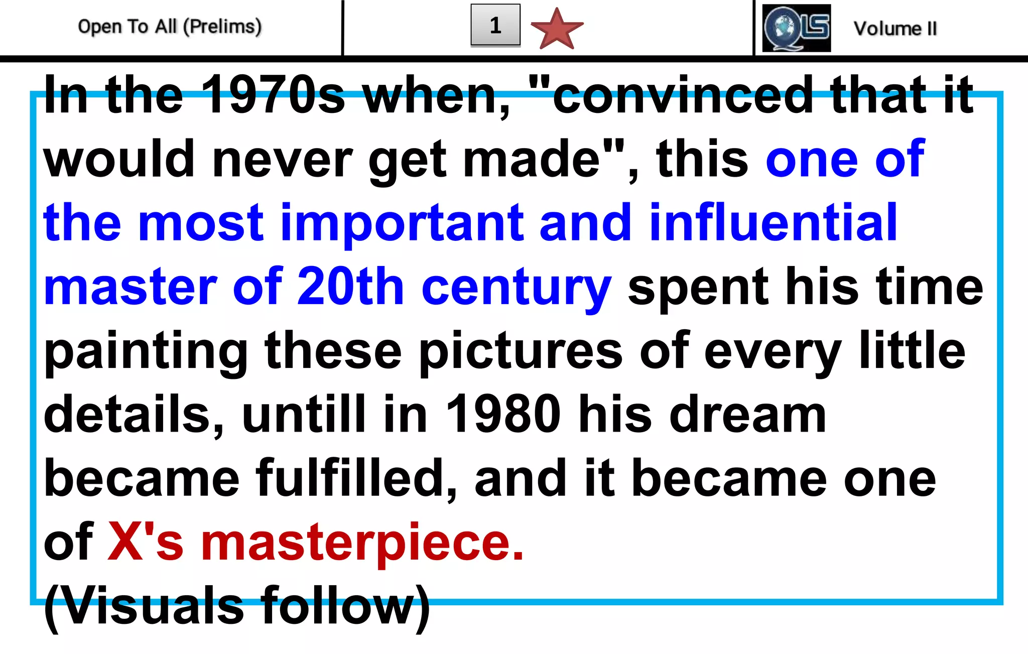 1
In the 1970s when, "convinced that it
would never get made", this one of
the most important and influential
master of 20th century spent his time
painting these pictures of every little
details, untill in 1980 his dream
became fulfilled, and it became one
of X's masterpiece.
(Visuals follow)
 