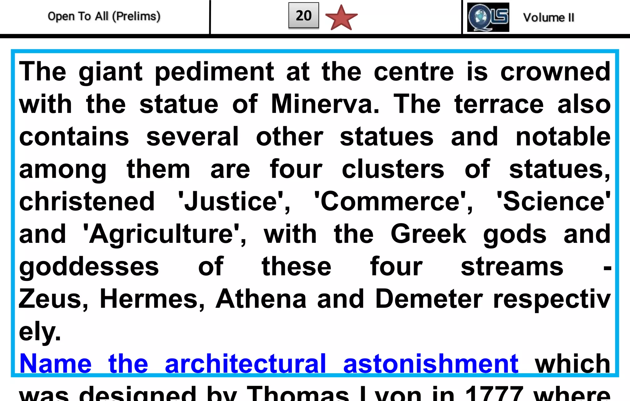 20
The giant pediment at the centre is crowned
with the statue of Minerva. The terrace also
contains several other statues and notable
among them are four clusters of statues,
christened 'Justice', 'Commerce', 'Science'
and 'Agriculture', with the Greek gods and
goddesses of these four streams -
Zeus, Hermes, Athena and Demeter respectiv
ely.
Name the architectural astonishment which
 