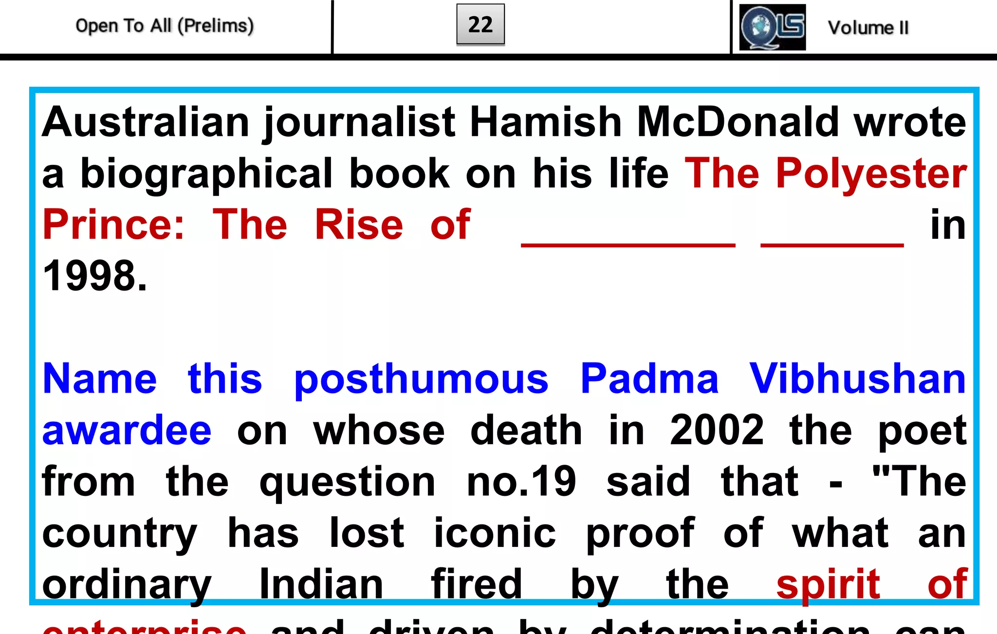 22
Australian journalist Hamish McDonald wrote
a biographical book on his life The Polyester
Prince: The Rise of _________ ______ in
1998.
Name this posthumous Padma Vibhushan
awardee on whose death in 2002 the poet
from the question no.19 said that - "The
country has lost iconic proof of what an
ordinary Indian fired by the spirit of
 