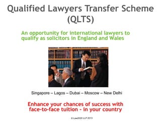 An opportunity for international lawyers to
qualify as solicitors in England and Wales
Qualified Lawyers Transfer Scheme
(QLTS)
Enhance your chances of success with
face-to-face tuition - in your country
Singapore – Lagos – Dubai – Moscow – New Delhi
 