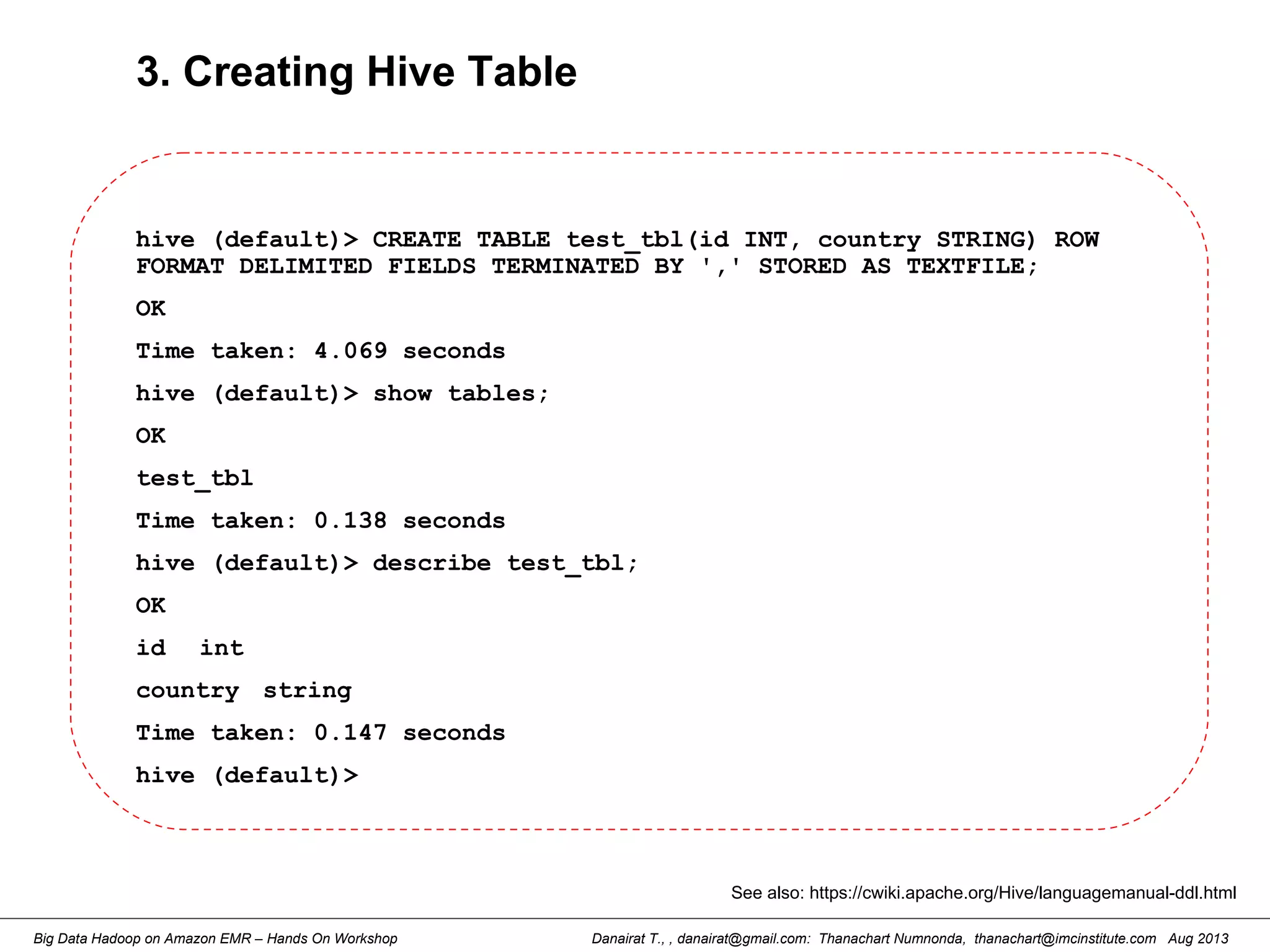 Danairat T., , danairat@gmail.com: Thanachart Numnonda, thanachart@imcinstitute.com Aug 2013Big Data Hadoop on Amazon EMR – Hands On Workshop
3. Creating Hive Table
hive (default)> CREATE TABLE test_tbl(id INT, country STRING) ROW
FORMAT DELIMITED FIELDS TERMINATED BY ',' STORED AS TEXTFILE;
OK
Time taken: 4.069 seconds
hive (default)> show tables;
OK
test_tbl
Time taken: 0.138 seconds
hive (default)> describe test_tbl;
OK
id int
country string
Time taken: 0.147 seconds
hive (default)>
See also: https://cwiki.apache.org/Hive/languagemanual-ddl.html
 