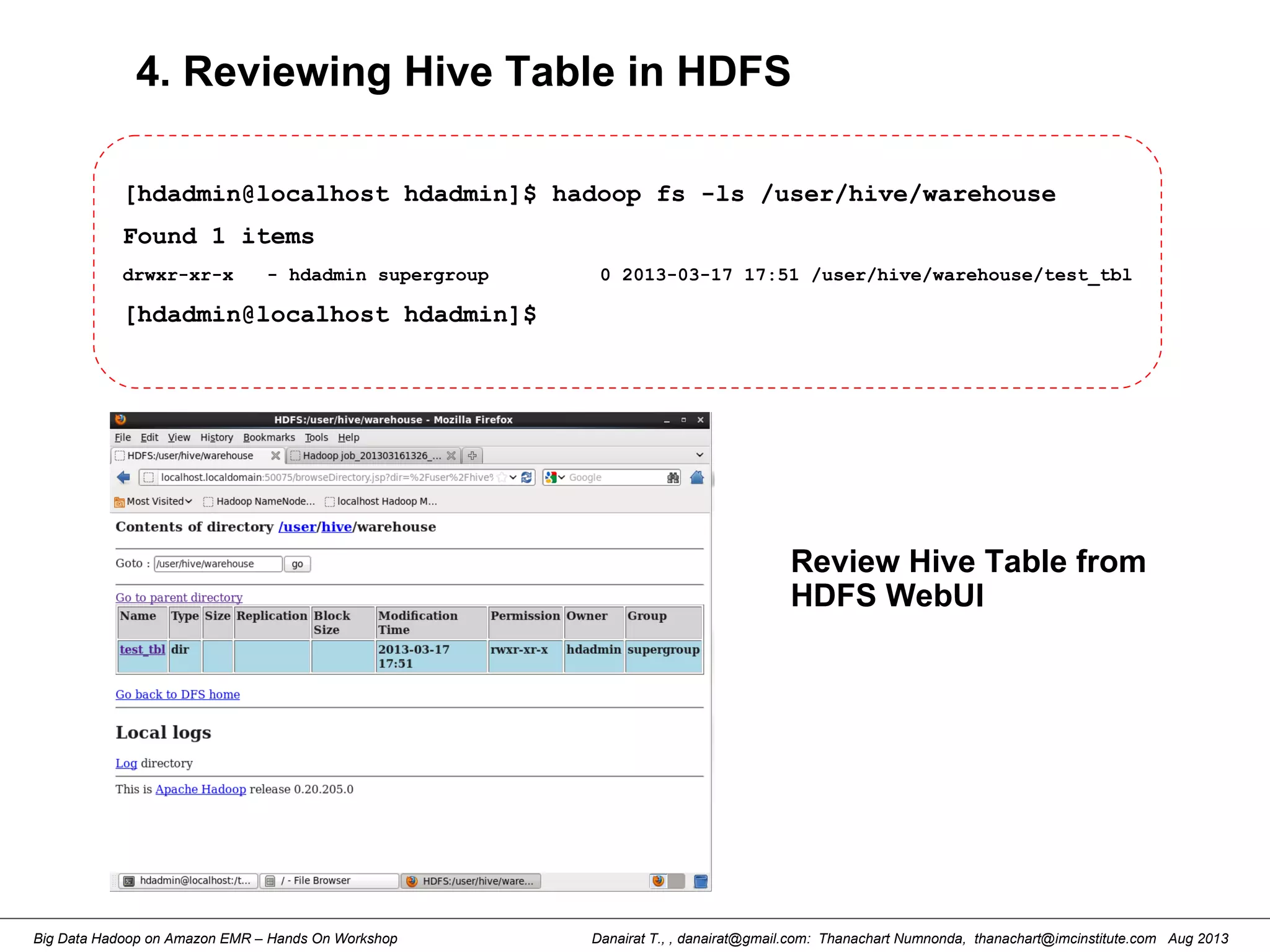 Danairat T., , danairat@gmail.com: Thanachart Numnonda, thanachart@imcinstitute.com Aug 2013Big Data Hadoop on Amazon EMR – Hands On Workshop
4. Reviewing Hive Table in HDFS
[hdadmin@localhost hdadmin]$ hadoop fs -ls /user/hive/warehouse
Found 1 items
drwxr-xr-x - hdadmin supergroup 0 2013-03-17 17:51 /user/hive/warehouse/test_tbl
[hdadmin@localhost hdadmin]$
Review Hive Table from
HDFS WebUI
 