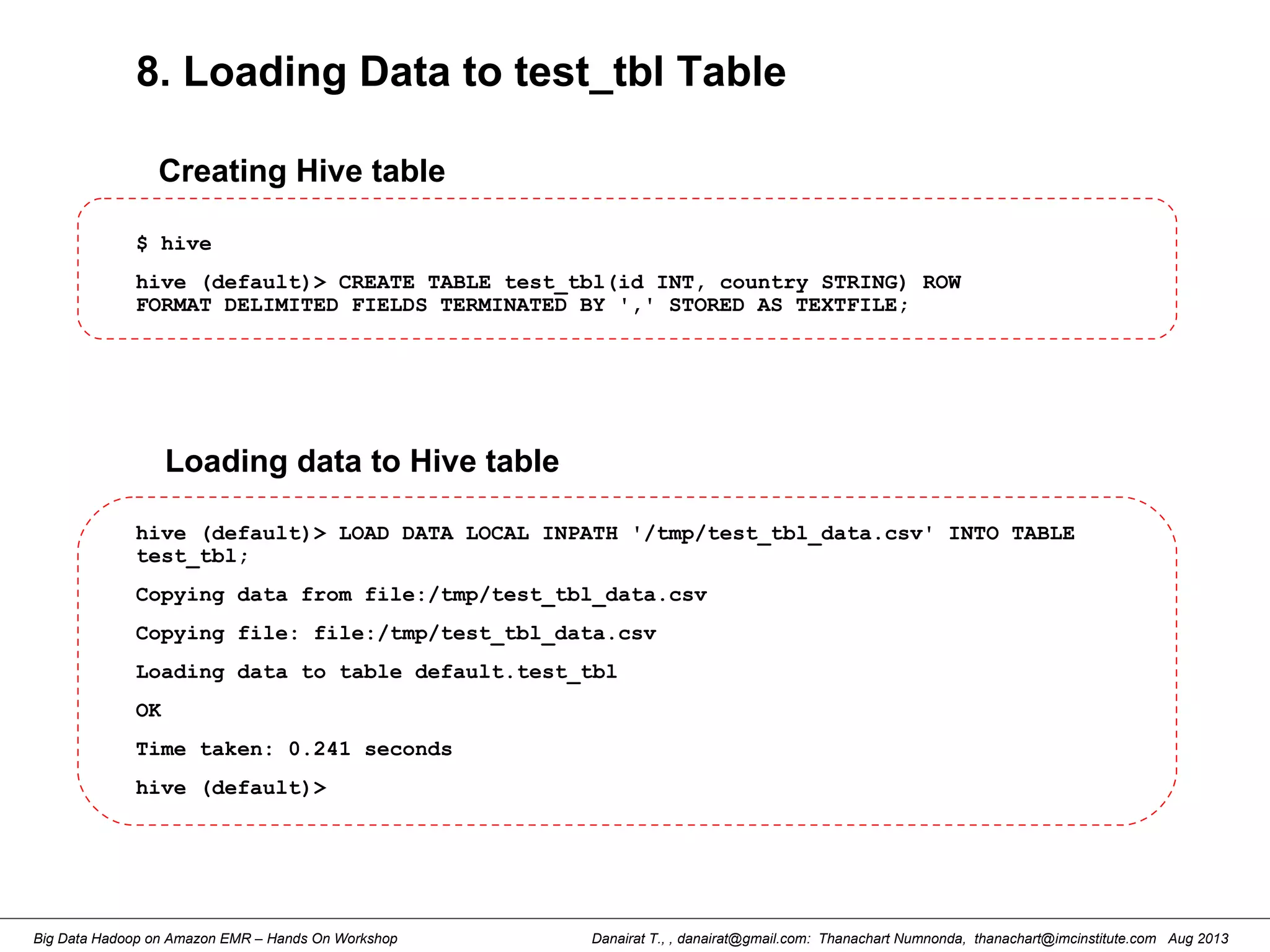 Danairat T., , danairat@gmail.com: Thanachart Numnonda, thanachart@imcinstitute.com Aug 2013Big Data Hadoop on Amazon EMR – Hands On Workshop
8. Loading Data to test_tbl Table
$ hive
hive (default)> CREATE TABLE test_tbl(id INT, country STRING) ROW
FORMAT DELIMITED FIELDS TERMINATED BY ',' STORED AS TEXTFILE;
Creating Hive table
hive (default)> LOAD DATA LOCAL INPATH '/tmp/test_tbl_data.csv' INTO TABLE
test_tbl;
Copying data from file:/tmp/test_tbl_data.csv
Copying file: file:/tmp/test_tbl_data.csv
Loading data to table default.test_tbl
OK
Time taken: 0.241 seconds
hive (default)>
Loading data to Hive table
 
